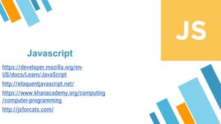 Javascript
https://developer.mozilla.org/en-
US/docs/Learn/JavaScript
http://eloquentjavascript.net/
https://www.khanacademy.org/computing
/computer-programming
http://jsforcats.com/
 