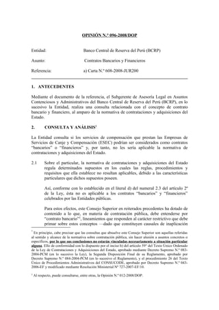 OPINIÓN N.° 096-2008/DOP
Entidad: Banco Central de Reserva del Perú (BCRP)
Asunto: Contratos Bancarios y Financieros
Referencia: a) Carta N.º 608-2008-JUR200
1. ANTECEDENTES
Mediante el documento de la referencia, el Subgerente de Asesoría Legal en Asuntos
Contenciosos y Administrativos del Banco Central de Reserva del Perú (BCRP), en lo
sucesivo la Entidad, realiza una consulta relacionada con el concepto de contrato
bancario y financiero, al amparo de la normativa de contrataciones y adquisiciones del
Estado.
2. CONSULTA Y ANÁLISIS1
La Entidad consulta si los servicios de compensación que prestan las Empresas de
Servicios de Canje y Compensación (ESEC) podrían ser considerados como contratos
“bancarios” o “financieros” y, por tanto, no les sería aplicable la normativa de
contrataciones y adquisiciones del Estado.
2.1 Sobre el particular, la normativa de contrataciones y adquisiciones del Estado
regula determinados supuestos en los cuales las reglas, procedimientos y
requisitos que ella establece no resultan aplicables, debido a las características
particulares que dichos supuestos poseen.
Así, conforme con lo establecido en el literal d) del numeral 2.3 del artículo 2º
de la Ley, ésta no es aplicable a los contratos “bancarios” y “financieros”
celebrados por las Entidades públicas.
Para estos efectos, este Consejo Superior en reiterados precedentes ha dotado de
contenido a lo que, en materia de contratación pública, debe entenderse por
“contrato bancario”2
, lineamientos que responden al carácter restrictivo que debe
primar sobre estos conceptos —dado que constituyen causales de inaplicación
1
En principio, cabe precisar que las consultas que absuelve este Consejo Superior son aquellas referidas
al sentido y alcance de la normativa sobre contratación pública, sin hacer alusión a asuntos concretos o
específicos, por lo que sus conclusiones no estarán vinculadas necesariamente a situación particular
alguna. Ello de conformidad con lo dispuesto por el inciso h) del artículo 59° del Texto Único Ordenado
de la Ley de Contrataciones y Adquisiciones del Estado, aprobado mediante Decreto Supremo N.º 083-
2004-PCM (en lo sucesivo la Ley), la Segunda Disposición Final de su Reglamento, aprobado por
Decreto Supremo N.º 084-2004-PCM (en lo sucesivo el Reglamento), y el procedimiento 26 del Texto
Único de Procedimientos Administrativos del CONSUCODE, aprobado por Decreto Supremo N.º 043-
2006-EF y modificado mediante Resolución Ministerial Nº 727-2007-EF/10.
2
Al respecto, puede consultarse, entre otras, la Opinión N.º 012-2008/DOP.
 
