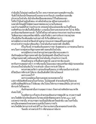 3
กาลังเป็นไปอยู่อย่างสนั่นหวั่นไหว พระราชาทรงทราบพฤติกรรมนั้น
รับสั่งให้เรียกนักโทษคนหนึ่งออกมาจากเรือนจา ถอดขื่อคาออกเสีย
ประทานโถน้ามัน มีน้ามันเต็มเปี่ยมเสมอขอบไว้ในมือของเขา
ให้ถือไว้มั่นด้วยมือทั้งสอง ทรงสั่งบังคับบุรุษ ผู้ถือดาบคนหนึ่งว่า
จงพานักโทษผู้นี้ไปสู่สถานมหรสพของนางงามในชนบท
และถ้าบุรุษผู้นี้ถึงความประมาท เทหยดน้ามันแม้หยดเดียวลงในที่ใดแล
จงตัดศีรษะเขาเสียในที่นั้นทีเดียว บุรุษนั้นเงื้อดาบตะคอกเขาพาไป ณ ที่นั้น
เขาอันมรณภัยคุกคามแล้ว ไม่ใส่ใจถึงนางด้วยสามารถแห่งความประมาทเลย
ไม่ลืมตาดูนางชนบทกัลยาณีนั้น แม้ครั้งเดียว เพราะต้องการจะอยู่รอด
เรื่องนี้เป็นเรื่องที่เคยมีมาแล้วอย่างนี้ ก็เรื่องนี้พึงทราบว่า
พระผู้มีพระภาคเจ้าตรัสแล้วด้วยสามารถแห่งการสมมติในพระสูตรนี้
ทรงกระทาการอุปมาเทียบเคียง โถน้ามันกับกายคตาสติ เป็นที่ตั้ง.
ก็ในเรื่องนี้ กรรมพึงเห็นดุจพระราชา กิเลสดุจดาบ มารดุจคนเงื้อดาบ
พระโยคาวจรผู้เพ่งเจริญกายคตาสติ ดุจคนถือโถน้ามัน.
พระผู้มีพระภาคเจ้าทรงนาพระสูตรนี้มาทรงแสดงว่า
อันภิกษุผู้มุ่งเจริญกายคตาสติ ต้องไม่ปล่อยสติ เป็นผู้ไม่ประมาท
เจริญกายคตาสติ เหมือนคนถือโถน้ามันนั้น ด้วยประการฉะนี้.
ภิกษุทั้งหลาย ครั้นฟังพระสูตรนี้ และอรรถาธิบายแล้ว
พากันกราบทูลอย่างนี้ว่า การที่บุรุษนั้นไม่มองดูนางชนบทกัลยาณีผู้งามหยดย้อย
ประคองโถน้ามันเดินไป กระทาแล้ว เป็ นการกระทาได้ยาก
พระศาสดาตรัสว่า ดูก่อนภิกษุทั้งหลาย การที่บุรุษนั้นกระทาแล้ว
มิใช่เป็นการที่กระทาได้ยาก นั่นเป็นสิ่งที่ทาได้ง่ายโดยแท้
เพราะเหตุไร?
เพราะเหตุมีคนเงื้อดาบคอยขู่ ตะคอกสะกดไป
แต่การที่บัณฑิตทั้งหลายในครั้งก่อน ไม่ปล่อยสติ ทาลายอินทรีย์ไม่มองดู
แม้ซึ่งรูปทิพย์ที่จาแลงไว้เสียเลย เดินไปจนได้ครองราชสมบัตินั่น (ต่างหาก)
ที่กระทาได้โดยยาก.
อันภิกษุเหล่านั้นกราบทูลอาราธนา จึงทรงนาอดีตนิทานมาตรัส
ดังต่อไปนี้ :-
ในอดีตกาล ครั้งพระเจ้าพรหมทัตเสวยราชสมบัติ ณ กรุงพาราณสี
พระโพธิสัตว์บังเกิดเป็นพระโอรสองค์เล็กที่สุดของพระโอรส ๑๐๐ องค์
แห่งพระราชานั้น ทรงบรรลุความเป็ นผู้รู้เดียงสาโดยลาดับ และในครั้งนั้น
พระปัจเจกพุทธเจ้าหลายพระองค์ฉันในพระราชวัง
พระโพธิสัตว์ทรงกระทาหน้าที่ไวยาวัจกรแก่พระปัจเจกพุทธเจ้าเหล่านั้น.
วันหนึ่ง ทรงพระดาริว่า พี่ชายของเรามีมาก
 