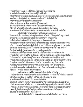 5
พวกเจ้าไม่อาจตามเราไปได้ดอก ได้ยินว่า ในระหว่างทาง
พวกยักษิณีคอยเล้าโลมพวกมนุษย์ผู้มีรูปเป็นต้น
เป็นอารมณ์ด้วยกามารมณ์มีรูปเป็ นต้นหลายอย่างต่างกระบวนแล้วจับกินเป็นอาห
าร อันตรายมีอยู่อย่างใหญ่หลวง เราเตรียมตัวไว้แล้วจึงไปได้.
พระราชบุรุษกราบทูลว่า ข้าแต่สมมติเทพ
เมื่อพวกข้าพระบาทนั้นตามเสด็จไปกับพระองค์
จักแลดูรูปเป็ นต้นที่น่ารักเพื่อตนทาไม แม้พวกข้าพระบาท
ก็จักไปในที่นั้นได้เหมือนกัน. พระโพธิสัตว์ตรัสว่า ถ้าเช่นนั้น
พวกท่านจงเป็นผู้ไม่ประมาทเถิด แล้วพาพวกคนทั้ง ๕ เหล่านั้นเสด็จไป.
ฝูงยักษิณีพากันเนรมิตบ้านเป็ นต้น นั่งคอยอยู่แล้ว
ในคนเหล่านั้น คนที่ชอบรูปแลดูยักษิณีเหล่านั้นแล้ว มีจิตผูกพันในรูปารมณ์
ชักจะล้าหลังลงหน่อยหนึ่ง พระโพธิสัตว์ก็ตรัสว่า ท่านผู้เจริญ
ทาไมจึงเดินล้าหลังลงไปเล่า? กราบทูลว่า ข้าแต่สมมติเทพ
เท้าของข้าพระบาทเจ็บ ขอนั่งพักในศาลาสักหน่อย แล้วจักตามมา พระเจ้าข้า.
ตรัสว่า ท่านผู้เจริญ นั่นมันฝูงยักษิณี เจ้าอย่าไปปรารถนามันเลย. กราบทูลว่า
ข้าแต่สมมติเทพ จะเป็นอย่างไรก็เป็นเถิด ข้าพระบาททนไม่ไหว. ตรัสว่า
ถ้าเช่นนั้น เจ้าจักรู้เอง ทรงพาอีก ๔ คนเดินทางต่อไป
คนที่ชอบดูรูปได้ไปสานักของพวกมัน เมื่อได้ทาอัชฌาจารกับตนแล้ว
พวกมันก็ทาให้เขาสิ้นชีวิตในที่นั้นเอง แล้วไปดักข้างหน้า เนรมิตศาลาหลังอื่นไว้
นั่งถือดนตรีต่างๆ ขับร้องอยู่ ในคนเหล่านั้น คนที่ชอบเสียงก็ชักล้าหลัง
พวกมันก็พากันกินคนนั้นเสีย. แล้วพากันไปดักข้างหน้า จัดโภชนะดุจของทิพย์
มีรสเลิศนานาชนิดไว้เต็มภาชนะ นั่งเปิดร้านขายข้าวแกง ถึงตรงนั้น
คนที่ชอบรสก็ชักล้าลง พวกมันพากันกินคนนั้นเสีย แล้วไปดักข้างหน้า
ตกแต่งที่นอนดุจที่นอนทิพย์ นั่งคอยแล้ว ถึงตรงนั้น คนที่ชอบโผฏฐัพพะ
ก็ชักล้าลง พวกมันก็พากันกินเขาเสียอีก.
เหลือแต่พระโพธิสัตว์พระองค์เดียวเท่านั้น ครั้งนั้น
นางยักษิณีตนหนึ่งคิดว่า มนุษย์คนนี้มีมนต์ขลังนัก เราจักกินให้ได้แล้วถึงจะกลับ
แล้วเดินตามหลังพระโพธิสัตว์ไปเรื่อยๆ ถึงปากดงฟากโน้น
พวกที่ทางานในป่าเป็นต้น ก็ถามนางยักษิณีว่า
ชายคนที่เดินไปข้างหน้านางนี้เป็นอะไรกัน? ตอบว่า เป็นสามีหนุ่มของดิฉัน
เจ้าค่ะ พวกคนเหล่านั้นจึงกล่าวว่า พ่อมหาจาเริญ กุมาริกานี้อ่อนแอถึงอย่างนี้
น่าถนอมเหมือนพวงดอกไม้ ผิวก็งามเหมือนทอง ทอดทิ้งตระกูลของตนออกมา
เพราะรักคิดถึงพ่อมหาจาเริญ จึงยอมติดตามมา พ่อมหาจาเริญ เหตุไร
จึงปล่อยให้นางลาบากไม่จูงนางไปเล่า?
พระโพธิสัตว์ตรัสว่า พ่อคุณทั้งหลาย นั่นไม่ใช่เมียของเราดอก
 