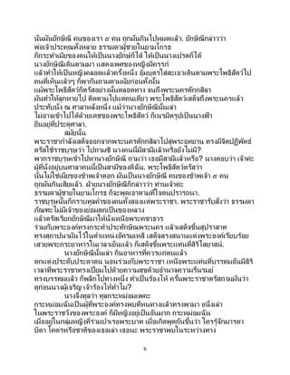 6
นั่นมันยักษิณี คนของเรา ๕ คน ถูกมันกินไปหมดแล้ว. ยักษิณีกล่าวว่า
พ่อเจ้าประคุณทั้งหลาย ธรรมดาผู้ชายในยามโกรธ
ก็กระทาเมียของตนให้เป็นนางยักษ์ก็ได้ ให้เป็นนางเปรตก็ได้
นางยักษิณีเดินตามมา แสดงเพศของหญิงมีครรภ์
แล้วทาให้เป็ นหญิงคลอดแล้วครั้งหนึ่ง อุ้มบุตรใส่สะเอวเดินตามพระโพธิสัตว์ไป
คนที่เห็นแล้วๆ ก็พากันถามตามนัยก่อนทั้งนั้น
แม้พระโพธิสัตว์ก็ตรัสอย่างนั้นตลอดทาง จนถึงพระนครตักกสิลา
มันทาให้ลูกหายไป ติดตามไปแต่คนเดียว พระโพธิสัตว์เสด็จถึงพระนครแล้ว
ประทับนั่ง ณ ศาลาหลังหนึ่ง แม้ว่านางยักษิณีนั้นเล่า
ไม่อาจเข้าไปได้ด้วยเดชของพระโพธิสัตว์ ก็เนรมิตรูปเป็นนางฟ้ า
ยืนอยู่ที่ประตูศาลา.
สมัยนั้น
พระราชากาลังเสด็จออกจากพระนครตักกสิลาไปสู่พระอุทยาน ทรงมีจิตปฏิพัทธ์
ตรัสใช้ราชบุรุษว่า ไปถามซิ นางคนนี้มีสามีแล้วหรือยังไม่มี?
พวกราชบุรุษเข้าไปหานางยักษิณี ถามว่า เธอมีสามีแล้วหรือ? นางตอบว่า เจ้าค่ะ
ผู้ที่นั่งอยู่บนศาลาคนนี้เป็นสามีของดิฉัน. พระโพธิสัตว์ตรัสว่า
นั่นไม่ใช่เมียของข้าพเจ้าดอก มันเป็ นนางยักษิณี คนของข้าพเจ้า ๕ คน
ถูกมันกินเสียแล้ว. ฝ่ายนางยักษิณีก็กล่าวว่า ท่านเจ้าค่ะ
ธรรมดาผู้ชายในยามโกรธ ก็จะพูดเอาตามที่ใจตนปรารถนา.
ราชบุรุษนั้นก็กราบทูลคาของคนทั้งสองแด่พระราชา. พระราชารับสั่งว่า ธรรมดา
ภัณฑะไม่มีเจ้าของย่อมตกเป็นของหลวง
แล้วตรัสเรียกยักษิณีมาให้นั่งเหนือพระคชาธาร
ร่วมกับพระองค์ทรงกระทาประทักษิณพระนคร แล้วเสด็จขึ้นสู่ปราสาท
ทรงสถาปนามันไว้ในตาแหน่งอัครมเหสี เสด็จสรงสนานแต่งพระองค์เรียบร้อย
เสวยพระกระยาหารในเวลาเย็นแล้ว ก็เสด็จขึ้นพระแท่นที่สิริไสยาสน์.
นางยักษิณีนั้นเล่า กินอาหารที่ควรแก่ตนแล้ว
ตกแต่งประดับประดาตน นอนร่วมกับพระราชา เหนือพระแท่นที่บรรทมอันมีสิริ
เวลาที่พระราชาทรงเปี่ยมไปด้วยความสุขด้วยอานาจความรื่นรมย์
ทรงบรรทมแล้ว ก็พลิกไปทางหนึ่ง ทาเป็ นร้องไห้ ครั้นพระราชาตรัสถามมันว่า
ดูก่อนนางผู้เจริญ เจ้าร้องไห้ทาไม?
นางจึงทูลว่า ทูลกระหม่อมเพคะ
กระหม่อมฉันเป็ นผู้ที่พระองค์ทรงพบที่หนทางแล้วทรงพามา อนึ่งเล่า
ในพระราชวังของพระองค์ ก็มีหญิงอยู่เป็นอันมาก กระหม่อมฉัน
เมื่ออยู่ในกลุ่มหญิงที่ร่วมบาเรอพระบาท เมื่อเกิดพูดกันขึ้นว่า ใครรู้จักมารดา
บิดา โคตรหรือชาติของเธอเล่า เธอนะ พระราชาพบในระหว่างทาง
 