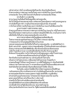 7
แล้วทรงนามา ดังนี้ จะเหมือนถูกจับศีรษะบีบ ต้องเก้อเขินเป็ นแน่
ถ้าพระองค์พระราชทานความเป็นใหญ่ และการบังคับในแว่นแคว้นทั้งสิ้น
แก่หม่อมฉัน ใครๆ ก็จักไม่อาจกาเริบจิตกล่าวแก่หม่อมฉันได้เลย.
ทรงรับสั่งว่า นางผู้เจริญ
ชาวแว่นแคว้นทั้งสิ้นมิได้เป็นสมบัติบางส่วนของฉัน
ฉันไม่ได้เป็นเจ้าของของพวกนั้น แต่ชนเหล่าใดละเมิดพระราชกาหนดกฎหมาย
กระทาสิ่งที่ไม่ควรทา เราเป็ นเจ้าของคนพวกนั้นเท่านั้น ด้วยเหตุนี้
เราจึงไม่อาจให้ความเป็นใหญ่ และการบังคับในแว่นแคว้นทั้งสิ้นแก่เธอได้.
นางกราบทูลว่า ทูลกระหม่อม เพคะ
ถ้าพระองค์ไม่สามารถจะพระราชทานการบังคับในแว่นแคว้น หรือในพระนคร
ก็ขอได้โปรดพระราชทานอานาจ เหนือปวงชนผู้รับใช้ข้างใน ภายในพระราชวัง
เพื่อให้เป็นไปในอานาจของหม่อมฉันเถิด พระเจ้าข้า.
พระราชาทรงติดพระทัยโผฏฐัพพะดุจทิพย์เสียแล้ว
ไม่สามารถจะละเลยถ้อยคาของนางได้ ตรัสว่า ตกลงนางผู้เจริญ
เราขอมอบอานาจในหมู่ชนผู้รับใช้ภายในแก่เธอ
เธอจงควบคุมคนเหล่านั้นให้เป็ นไปในอานาจของตนเถิด. นางยักษิณีรับคาว่า
ดีแล้ว พระเจ้าข้า. พอพระราชาบรรทมหลับสนิท ก็ไปเมืองยักษ์ชวนพวกยักษ์มา
ยังพระราชาของตนให้ถึงชีพิตักษัย เคี้ยวกินหนังเนื้อและเลือดจนหมด
เหลือไว้แต่เพียงกระดูก พวกยักษ์ที่เหลือก็พากันเคี้ยวกินคนและสัตว์
ตั้งต้นแต่ไก่และสุนัข ภายในวังตั้งแต่ประตูใหญ่จนหมด เหลือไว้แต่กระดูก.
รุ่งเช้าพวกคนทั้งหลายเห็นประตูวังยังปิดไว้ตามเดิม
ก็พากันพังบานประตูด้วยขวาน แล้วชวนกันเข้าไปภายใน
เห็นพระราชวังทุกแห่งหน เกลื่อนกล่นไปด้วยกระดูก จึงพูดกันว่า
บุรุษคนนั้นพูดไว้เป็ นความจริงหนอว่า นางนี้มิใช่เมียของเรา มันเป็นยักษิณี
แต่พระราชาไม่ทรงทราบอะไร ทรงพามันมาแต่งตั้งให้เป็ นมเหสีของพระองค์
พอค่ามันก็ชวนพวกยักษ์มากินคนเสียหมดแล้วไปเสีย เป็ นแน่.
ในวันนั้น แม้พระโพธิสัตว์ก็ทรงใส่ทรายเสกพระปริตที่ศีรษะ
วงด้ายเสกพระปริต ทรงถือพระขรรค์ ประทับยืนอยู่ในศาลานั้น จนรุ่งอรุณ.
พวกมนุษย์พากันทาความสะอาดพระราชนิเวศน์ทั้งสิ้น ฉาบสีเหลือง
ประพรมข้างบนด้วยของหอม โปรยดอกไม้ ห้อยพวงดอกไม้ อบควัน
ผูกพวงดอกไม้ใหม่ แล้วปรึกษากันว่า เมื่อวานนี้
บุรุษนั้นไม่ได้กระทาแม้เพียงแต่จะทาลายอินทรีย์
มองดูยักษิณีอันจาแลงรูปดุจรูปทิพย์เดินมาข้างหลังเลย
เขาเป็นสัตว์ประเสริฐยิ่งล้นหนักแน่น สมบูรณ์ด้วยญาณ
เมื่อบุรุษเช่นนั้นปกครองแว่นแคว้น รัฐสีมามณฑลจักมีแต่สุขสันต์
 