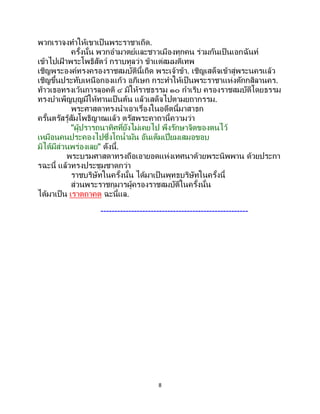 8
พวกเราจงทาให้เขาเป็นพระราชาเถิด.
ครั้งนั้น พวกอามาตย์และชาวเมืองทุกคน ร่วมกันเป็นเอกฉันท์
เข้าไปเฝ้ าพระโพธิสัตว์ กราบทูลว่า ข้าแต่สมมติเทพ
เชิญพระองค์ทรงครองราชสมบัตินี้เถิด พระเจ้าข้า. เชิญเสด็จเข้าสู่พระนครแล้ว
เชิญขึ้นประทับเหนือกองแก้ว อภิเษก กระทาให้เป็ นพระราชาแห่งตักกสิลานคร.
ท้าวเธอทรงเว้นการลุอคติ ๔ มิให้ราชธรรม ๑๐ กาเริบ ครองราชสมบัติโดยธรรม
ทรงบาเพ็ญบุญมีให้ทานเป็นต้น แล้วเสด็จไปตามยถากรรม.
พระศาสดาทรงนาเอาเรื่องในอดีตนี้มาสาธก
ครั้นตรัสรู้สัมโพธิญาณแล้ว ตรัสพระคาถานี้ความว่า
"ผู้ปรารถนาทิศที่ยังไม่เคยไป พึงรักษาจิตของตนไว้
เหมือนคนประคองไปซึ่งโถน้ามัน อันเต็มเปี่ยมเสมอขอบ
มิได้มีส่วนพร่องเลย" ดังนี้.
พระบรมศาสดาทรงถือเอายอดแห่งเทศนาด้วยพระนิพพาน ด้วยประกา
รฉะนี้ แล้วทรงประชุมชาดกว่า
ราชบริษัทในครั้งนั้น ได้มาเป็นพุทธบริษัทในครั้งนี้
ส่วนพระราชกุมารผู้ครองราชสมบัติในครั้งนั้น
ได้มาเป็น เราตถาคต ฉะนี้แล.
-----------------------------------------------------
 