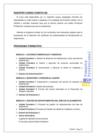 TUR-AT - Pág. 27
NUESTRO CURSO CONSTA DE
El curso está desarrollado por un magnífico equipo pedagógico formado por
especialistas en cada materia y adaptado a la modalidad de formación abierta, con la
claridad y sencillez necesaria para que el alumno alcance una sólida Formación
Profesional, cualquiera que sea su preparación.
Además el programa cumple con los contenidos mas relevantes exigidos para la
preparación de la obtención del certificado de profesionalidad de Recepcionista en
Alojamientos.
PROGRAMA FORMATIVO:
MÓDULO 1: ACCIONES COMERCIALES Y RESERVAS
• Unidad Formativa 1. Gestión de Reservas de habitaciones y otros servicios de
alojamientos.
• Unidad Formativa 2. Diseño y ejecución de acciones comerciales en
alojamientos.
• Unidad Formativa 3. Comunicación y Atención al cliente en hostelería y
turismo.
□ Examen de Autoevaluación 1
MÓDULO 2: RECEPCIÓN Y ATENCIÓN AL CLIENTE
• Unidad Formativa 1. Organización y prestación del servicio de recepción en
alojamientos.
• Unidad Formativa 2. Gestión del protocolo.
• Unidad Formativa 3. Función del mando intermedio en la Prevención de
Riesgos Laborales.
□ Examen de Evaluación 2
MÓDULO 3: GESTIÓN DE DEPARTAMENTOS DEL ÁREA DE ALOJAMIENTOS
• Unidad Formativa 1. Procesos de gestión de departamentos del área de
alojamiento.
• Unidad Formativa 2. Procesos de Gestión de calidad en hostelería y turismo.
□ Examen de Evaluación 3
• Anexo Informativo:
Legislación aplicada al área de pisos
IV Acuerdo Laboral Sector Hostelería
 