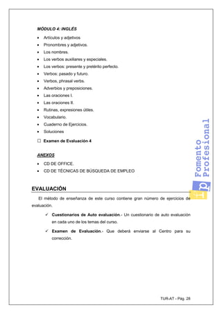 TUR-AT - Pág. 28
MÓDULO 4: INGLÉS
• Artículos y adjetivos
• Pronombres y adjetivos.
• Los nombres.
• Los verbos auxiliares y especiales.
• Los verbos: presente y pretérito perfecto.
• Verbos: pasado y futuro.
• Verbos, phrasal verbs.
• Adverbios y preposiciones.
• Las oraciones I.
• Las oraciones II.
• Rutinas, expresiones útiles.
• Vocabulario.
• Cuaderno de Ejercicios.
• Soluciones
□ Examen de Evaluación 4
ANEXOS
• CD DE OFFICE.
• CD DE TÉCNICAS DE BÚSQUEDA DE EMPLEO
EVALUACIÓN
El método de enseñanza de este curso contiene gran número de ejercicios de
evaluación.
Cuestionarios de Auto evaluación.- Un cuestionario de auto evaluación
en cada uno de los temas del curso.
Examen de Evaluación.- Que deberá enviarse al Centro para su
corrección.
 