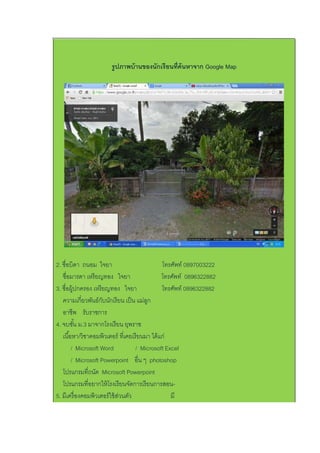รูปภาพบ้านของนักเรียนที่ค้นหาจาก Google Map
2. ชื่อบิดา ถนอม ใจยา โทรศัพท์ 0897003222
ชื่อมารดา เหรียญทอง ใจยา โทรศัพท์ 0896322882
3. ชื่อผู้ปกครอง เหรียญทอง ใจยา โทรศัพท์ 0896322882
ความเกี่ยวพันธ์กับนักเรียน เป็น แม่ลูก
อาชีพ รับราชการ
4. จบชั้น ม.3 มาจากโรงเรียน ยุพราช
เนื้อหา/วิชาคอมพิวเตอร์ ที่เคยเรียนมา ได้แก่
/ Microsoft Word / Microsoft Excel
/ Microsoft Powerpoint อื่น ๆ photoshop
โปรแกรมที่ถนัด Microsoft Powerpoint
โปรแกรมที่อยากให้โรงเรียนจัดการเรียนการสอน-
5. มีเครื่องคอมพิวเตอร์ใช้ส่วนตัว มี
 