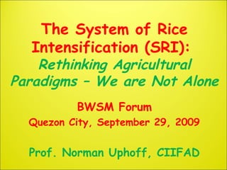 The System of Rice
Intensification (SRI):
Rethinking Agricultural
Paradigms – We are Not Alone
BWSM Forum
Quezon City, September 29, 2009
Prof. Norman Uphoff, CIIFAD
 