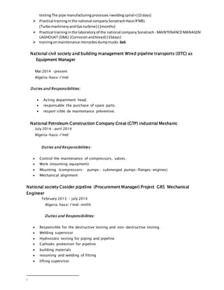 testingThe pipe manufacturingprocesses <weldingspiral>(15days)
 Practical traininginthe national company Sonatrach Hassi R'MEL
(Turbomachinery andGas turbine) (1months)
 Practical traininginthe laboratory of the national company Sonatrach - MAINTENANCEMANAGEMENT
LAGHOUAT (DML) (Corrosionand bleed) (15days)
 trainingonmaintenance mercedesdumptrucks 6x6
National civil society and building management Wired pipeline transports (DTC) as
Equipment Manager
Mai 2014 –present
Algeria-hassi r’mel
Duties and Responsibilities:
 Acting department head.
 responsable the purchase of spare parts.
 respon1sible de maintenance préventive.
National Petroleum Construction Company Great (GTP) industrial Mechanic
July 2014 –avril 2014
Algeria-hassi r’mel
Duties and Responsibilities:
 Control the maintenance of compressors, valves.
 Work (mounting equipment).
 Mounting (compressors- pumps- submerged pumps-flanges-engines)
 Mechanical alignment
National society Cosider pipeline (Procurement Manager) Project GR5 Mechanical
Engineer
February 2013 - july 2014
Algeria-hassi r’mel-mitlili
Duties and Responsibilities:
 Responsible for the destructive testing and non-destructive testing.
 Welding supervisor
 Hydrostatic testing for piping and pipeline
 Cathodic protection for pipeline
 building materials
 mounting and welding of fitting
 lifting supervisor
1
 