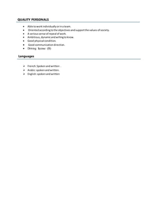  Able toworkindividuallyorina team.
 Orientedaccordingtothe objectivesandsupportthe values of society.
 A serioussense of repeal of work.
 Ambitious,dynamicandwillingtoknow.
 Good physical condition.
 Good communicationdirection.
 Driving license (B)
Languages
 French:Spokenand written .
 Arabic:spokenandwritten.
 English:spokenandwritten
S QUALITY PERSONALS
 