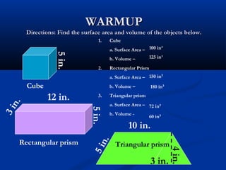 WARMUPWARMUP
Directions: Find the surface area and volume of the objects below.Directions: Find the surface area and volume of the objects below.
Cube
5in.
5in.
12 in.
3in.
Rectangular prism
10 in.
3 in.
Triangular prism
4in.
1. Cube
a. Surface Area –
b. Volume –
2. Rectangular Prism
a. Surface Area –
b. Volume –
3. Triangular prism
a. Surface Area –
b. Volume -
100 in²
125 in³
150 in²
180 in³
72 in²
60 in³
5in.
 