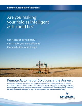 Remote Automation Solutions
Are you making
your field as intelligent
as it could be?
Can it predict down times?
Can it make you more efficient?
Can you believe what it says?
Remote Automation Solutions is the Answer.
Around the wellhead and around the world, Emerson Process Management and its Remote
Automation Solutions division is a leader in field automation for the upstream oil and gas industry.
Harnessing the power of exceptional people with a comprehensive suite of innovative solutions,
we make your fields intelligent so you can control production assets more effectively.
 