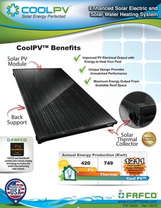 Improved PV Electrical Output with
Energy to Heat Your Pool
Unique Design Provides
Unmatched Performance
Maximum Energy Output From
Available Roof Space
Solar PV
Module
Solar
Thermal
Collector
CoolPV™ Benefits
Annual Energy Production (Kwh)
420 749 1211
PV
Thermal
Cool PVTM
Final CoolPVTM
Output Reflects
Enhanced PV
Production
1211
Back
Support
FAFCO®
andSolarWorld®
combinetheirindustryleading
technologytoproducethe
world’sbestperforming
solarproduct.
P/N 09629 Rev: 08/15
 