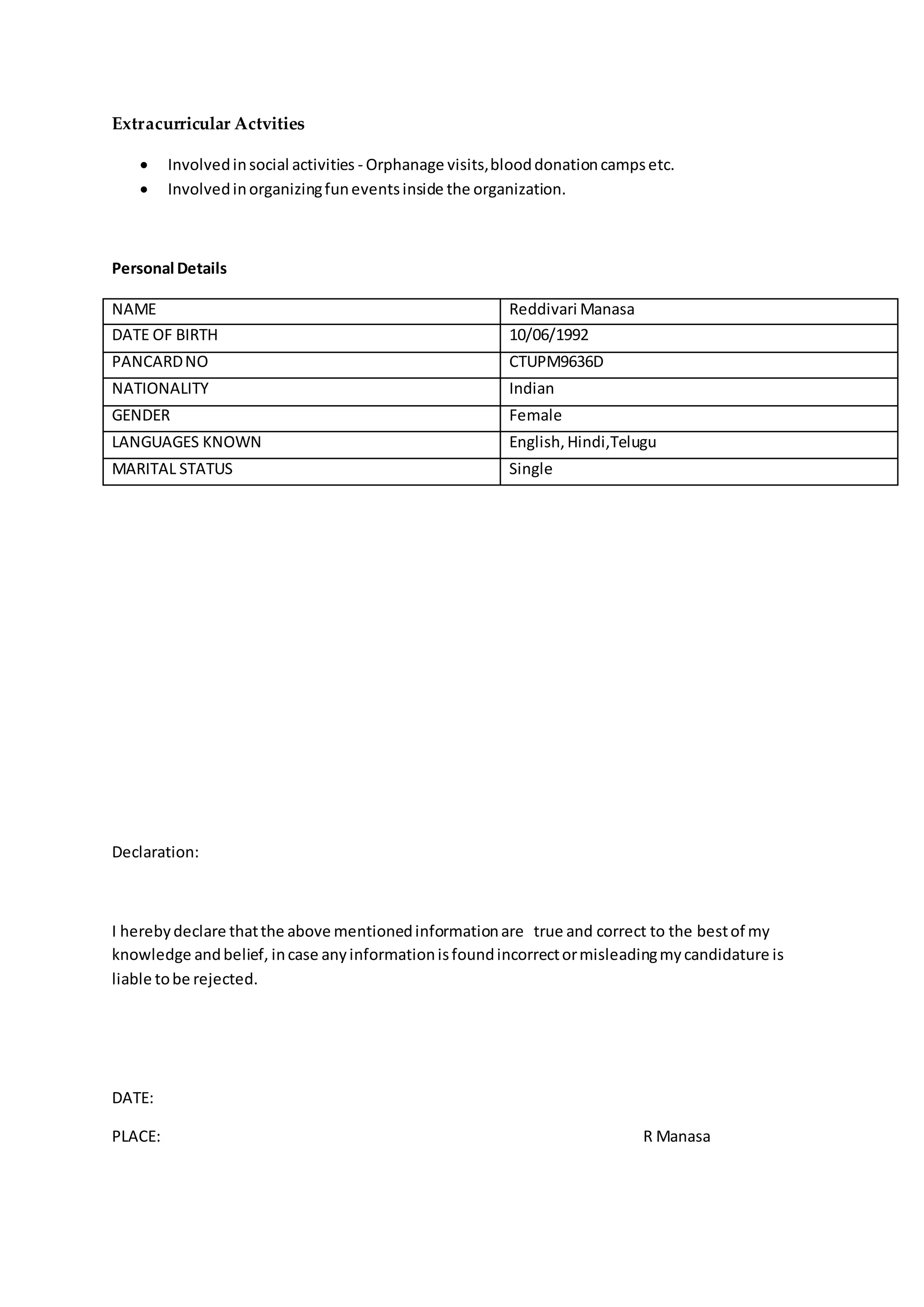 Extracurricular Actvities
 Involvedinsocial activities - Orphanage visits,blooddonationcampsetc.
 Involvedinorganizingfuneventsinside the organization.
Personal Details
NAME Reddivari Manasa
DATE OF BIRTH 10/06/1992
PANCARDNO CTUPM9636D
NATIONALITY Indian
GENDER Female
LANGUAGES KNOWN English,Hindi,Telugu
MARITAL STATUS Single
Declaration:
I herebydeclare thatthe above mentionedinformationare true and correct to the bestof my
knowledge andbelief, incase anyinformationisfoundincorrectormisleadingmycandidature is
liable tobe rejected.
DATE:
PLACE: R Manasa
 