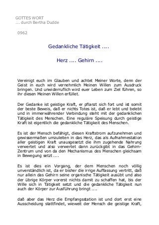 GOTTES WORT
... durch Bertha Dudde
0962

Gedankliche Tätigkeit ....
Herz .... Gehirn ....

Vereinigt euch im Glauben und achtet Meiner Worte, denn der
Geist in euch wird vernehmlich Meinen Willen zum Ausdruck
bringen. Und unwiderruflich wird euer Leben zum Ziel führen, so
ihr diesen Meinen Willen erfüllet.
Der Gedanke ist geistige Kraft, er pflanzt sich fort und ist somit
der beste Beweis, daß er nichts Totes ist, daß er lebt und belebt
und in immerwährender Verbindung steht mit der gedanklichen
Tätigkeit des Menschen. Eine reguläre Speisung durch geistige
Kraft ist eigentlich die gedankliche Tätigkeit des Menschen.
Es ist der Mensch befähigt, diesen Kraftstrom aufzunehmen und
gewissermaßen umzuleiten in das Herz, das als Aufnahmestation
aller geistigen Kraft unausgesetzt die ihm zugehende Nahrung
verwertet und also verwertet dann zurückgibt in das GehirnZentrum und von da den Mechanismus des Menschen gleichsam
in Bewegung setzt ....
Es ist dies ein Vorgang, der dem Menschen noch völlig
unverständlich ist, da er bisher die irrige Auffassung vertritt, daß
nur allein das Gehirn seine organische Tätigkeit ausübt und also
der übrige Körper vorerst nichts damit zu schaffen hat, bis der
Wille sich in Tätigkeit setzt und die gedankliche Tätigkeit nun
auch der Körper zur Ausführung bringt ....
daß aber das Herz die Empfangsstation ist und dort erst eine
Ausscheidung stattfindet, wieweit der Mensch die geistige Kraft,

 