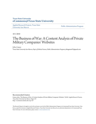 Texas State University
eCommons@Texas State University
Applied Research Projects, Texas State
University-San Marcos
Public Administration Program
10-1-2010
The Business of War: A Content Analysis of Private
Military Companies' Websites
John Gainer
Texas State University-San Marcos, Dept. of Political Science, Public Administration Program, johngainer07@gmail.com
This Research Report is brought to you for free and open access by the Public Administration Program at eCommons@Texas State University. It has
been accepted for inclusion in Applied Research Projects, Texas State University-San Marcos by an authorized administrator of eCommons@Texas
State University. For more information, please contact ecommons@txstate.edu.
Recommended Citation
Gainer, John, "The Business of War: A Content Analysis of Private Military Companies' Websites" (2010). Applied Research Projects,
Texas State University-San Marcos. Paper 337.
http://ecommons.txstate.edu/arp/337
 