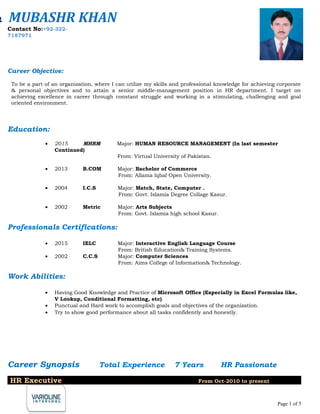 Career Objective:
To be a part of an organization, where I can utilize my skills and professional knowledge for achieving corporate
& personal objectives and to attain a senior middle-management position in HR department. I target on
achieving excellence in career through constant struggle and working in a stimulating, challenging and goal
oriented environment.
Education:
• 2015 MHRM Major: HUMAN RESOURCE MANAGEMENT (In last semester
Continued)
From: Virtual University of Pakistan.
• 2013 B.COM Major: Bachelor of Commerce
From: Allama Iqbal Open University.
• 2004 I.C.S Major: Match, State, Computer .
From: Govt. Islamia Degree Collage Kasur.
• 2002 Metric Major: Arts Subjects
From: Govt. Islamia high school Kasur.
Professionals Certifications:
• 2015 IELC Major: Interactive English Language Course
From: British Education& Training Systems.
• 2002 C.C.S Major: Computer Sciences
From: Aims College of Information& Technology.
Work Abilities:
• Having Good Knowledge and Practice of Microsoft Office (Especially in Excel Formulas like,
V Lookup, Conditional Formatting, etc).
• Punctual and Hard work to accomplish goals and objectives of the organization.
• Try to show good performance about all tasks confidently and honestly.
Career Synopsis Total Experience 7 Years HR Passionate
HR Executive From Oct-2010 to present
Page 1 of 5
h MUBASHR KHAN
Contact No:+92-322-
7187971
 