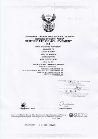 DEPARTMENT: HIGHER EDUCATION AND TRAINING
REPUBLIC OF SOUTH AFRICA
CERTIFICATE OF ACHIEVEMENT
N4
HUMAN RESOURCES MANACEMENT
AWARDED TO
TIBANE MIRANDA
IDENTITY NUMBER
9 3082 10187082
WITH EFFECT FROM
.20L2-L2-0L
INSTRUCTIONAL OFFERINGS PASSED
* lrvolcArEs DtsrtNcfloN
PERSONNEL MANACEMENT N4
ENTREPRENEURSH]P AND BUS]NESS MANACEMENT N4
N4ANACEMENT COMMUNICATION N4
COMPUTER PRACTICE N4 *
a).
m^+E&q$ation Officer ' ,',:::,:' rr :: : r , rr : Director-General
lssued by the Director-General of the Department of Higher Education and Training
under delegated authority from the Quality Council for Trade and Occupations
24914L58Y
SERTALNUMBER H L0108606
."ii},',.r't' ;{-l} i l
 t&!'
'.w;&W. , Aurl,rr Councrl lor Irade, & 0cctFcrio,.
w
e ERTIFtED A'ri;iiE C.Ji.-),O,- rHE CfrtitNtJ-
t;lTHouT l{lBt5
 