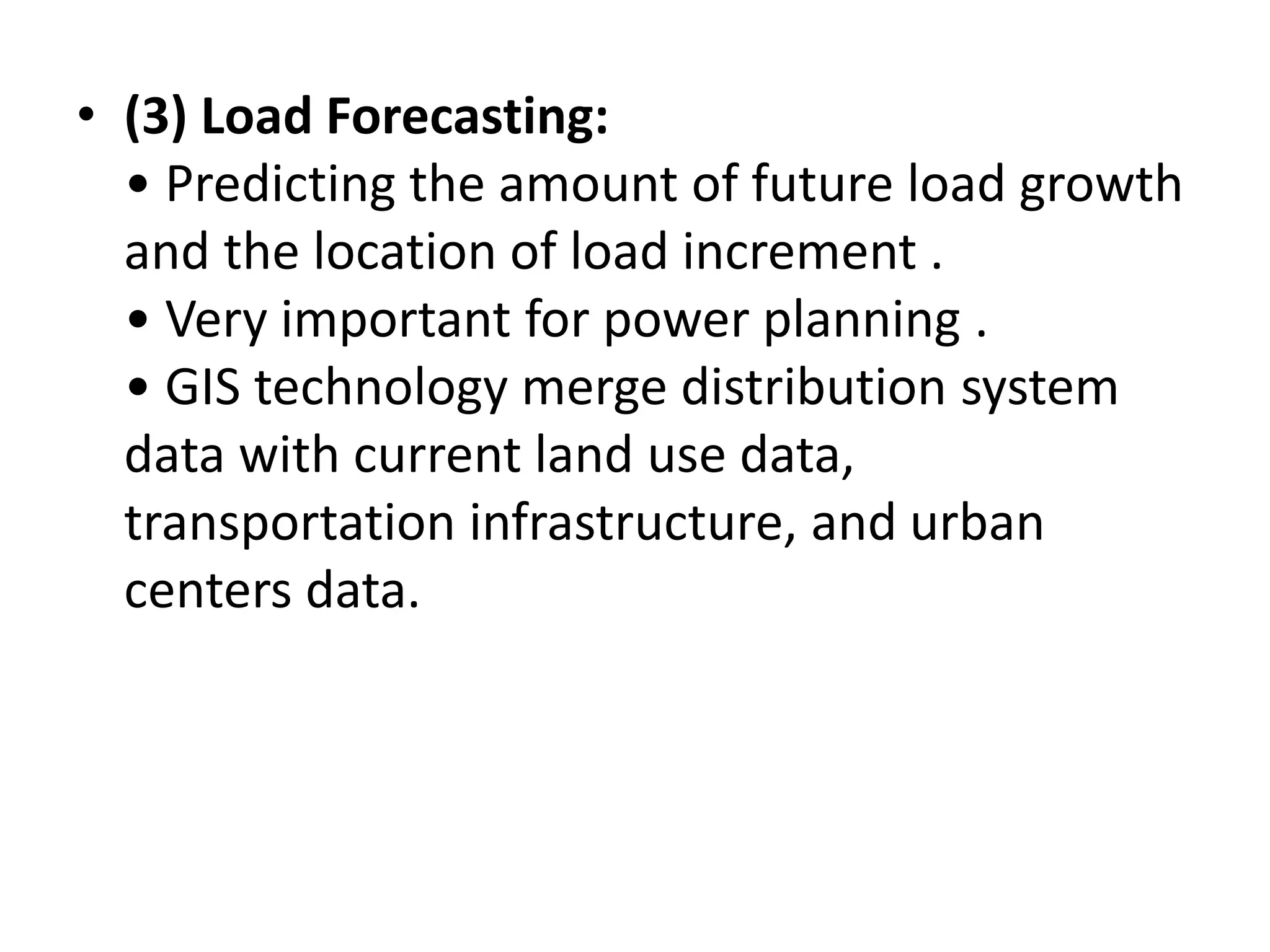 • (3) Load Forecasting:
• Predicting the amount of future load growth
and the location of load increment .
• Very important for power planning .
• GIS technology merge distribution system
data with current land use data,
transportation infrastructure, and urban
centers data.
 