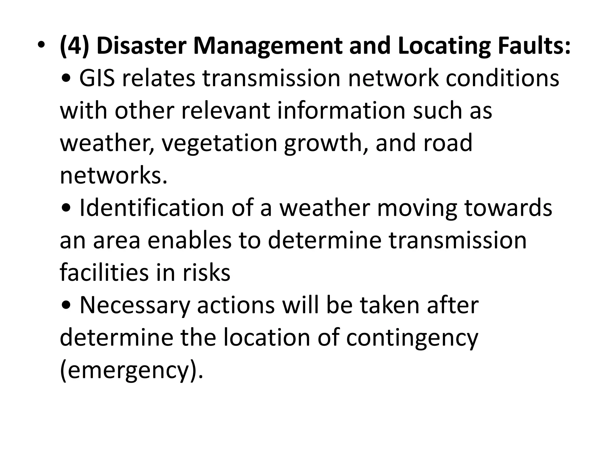 • (4) Disaster Management and Locating Faults:
• GIS relates transmission network conditions
with other relevant information such as
weather, vegetation growth, and road
networks.
• Identification of a weather moving towards
an area enables to determine transmission
facilities in risks
• Necessary actions will be taken after
determine the location of contingency
(emergency).
 