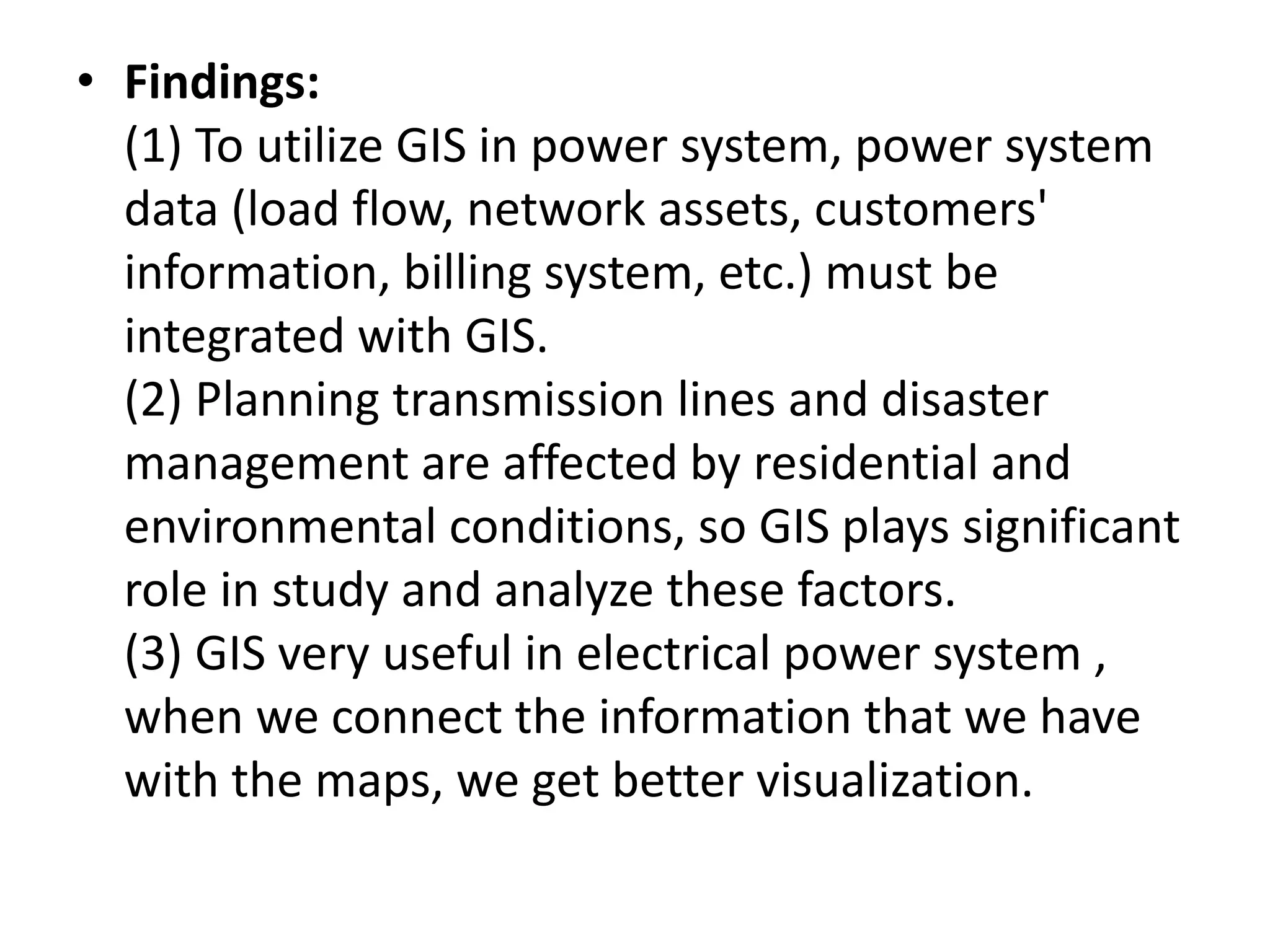 • Findings:
(1) To utilize GIS in power system, power system
data (load flow, network assets, customers'
information, billing system, etc.) must be
integrated with GIS.
(2) Planning transmission lines and disaster
management are affected by residential and
environmental conditions, so GIS plays significant
role in study and analyze these factors.
(3) GIS very useful in electrical power system ,
when we connect the information that we have
with the maps, we get better visualization.
 