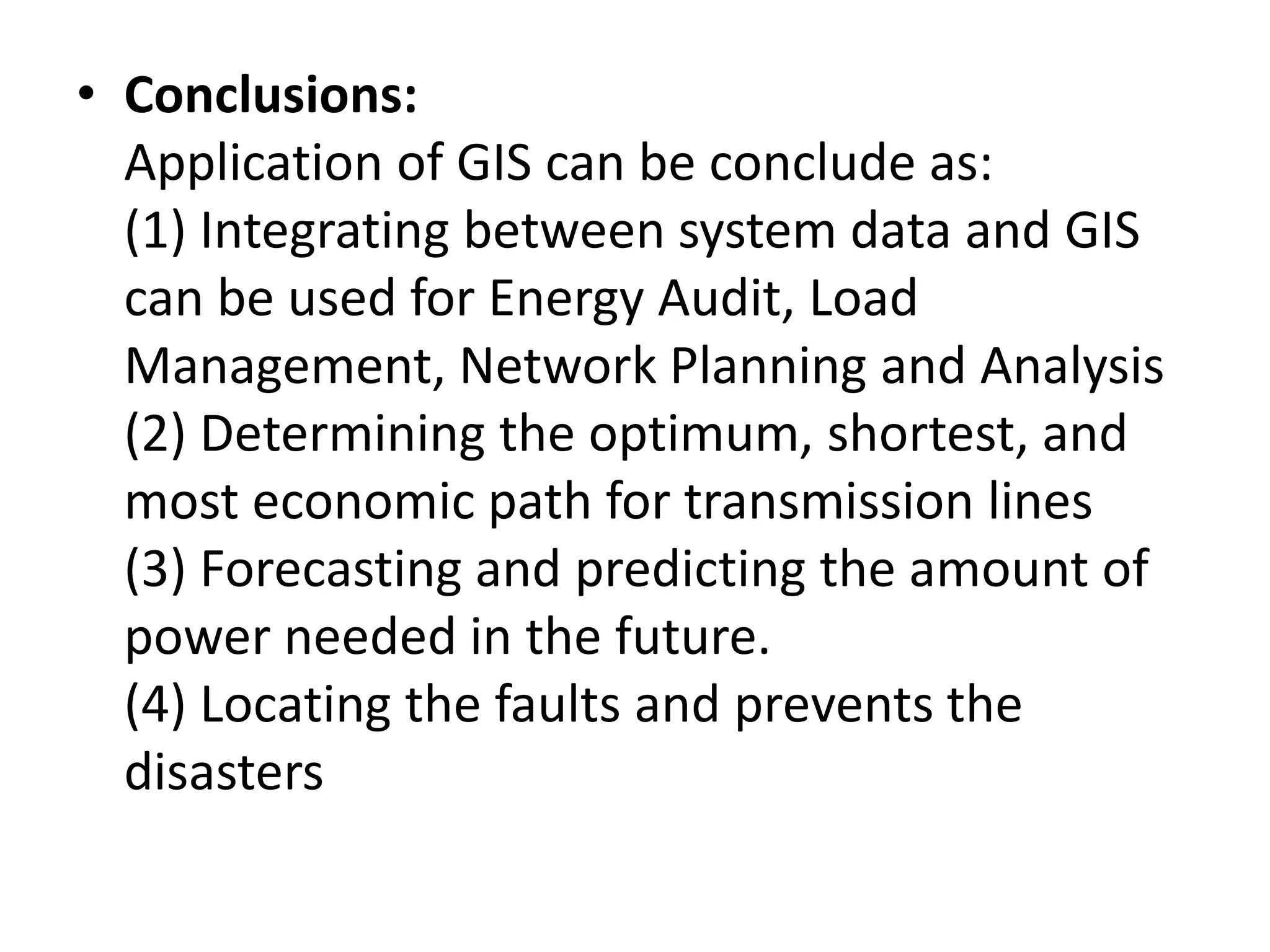 • Conclusions:
Application of GIS can be conclude as:
(1) Integrating between system data and GIS
can be used for Energy Audit, Load
Management, Network Planning and Analysis
(2) Determining the optimum, shortest, and
most economic path for transmission lines
(3) Forecasting and predicting the amount of
power needed in the future.
(4) Locating the faults and prevents the
disasters
 