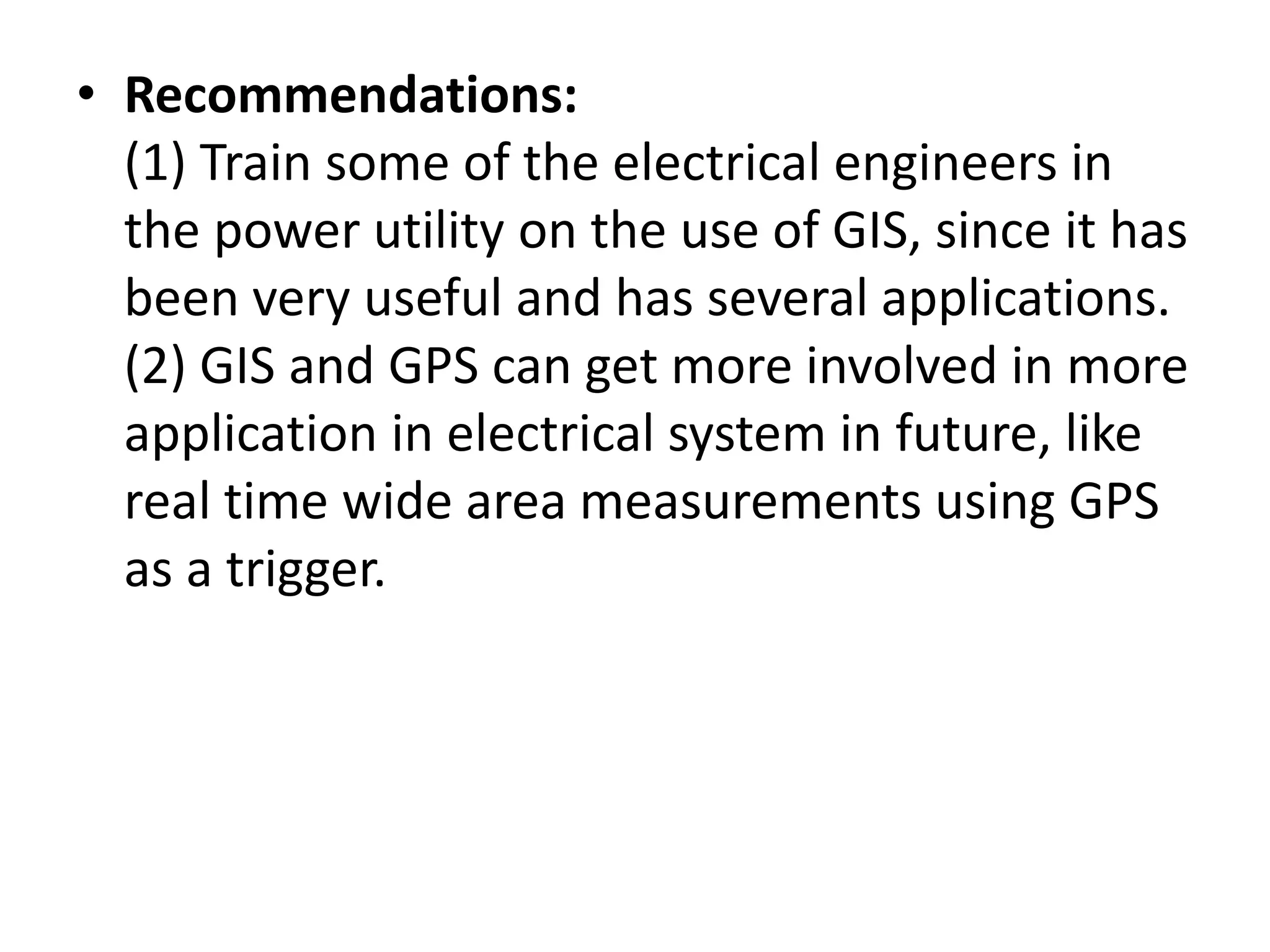 • Recommendations:
(1) Train some of the electrical engineers in
the power utility on the use of GIS, since it has
been very useful and has several applications.
(2) GIS and GPS can get more involved in more
application in electrical system in future, like
real time wide area measurements using GPS
as a trigger.
 