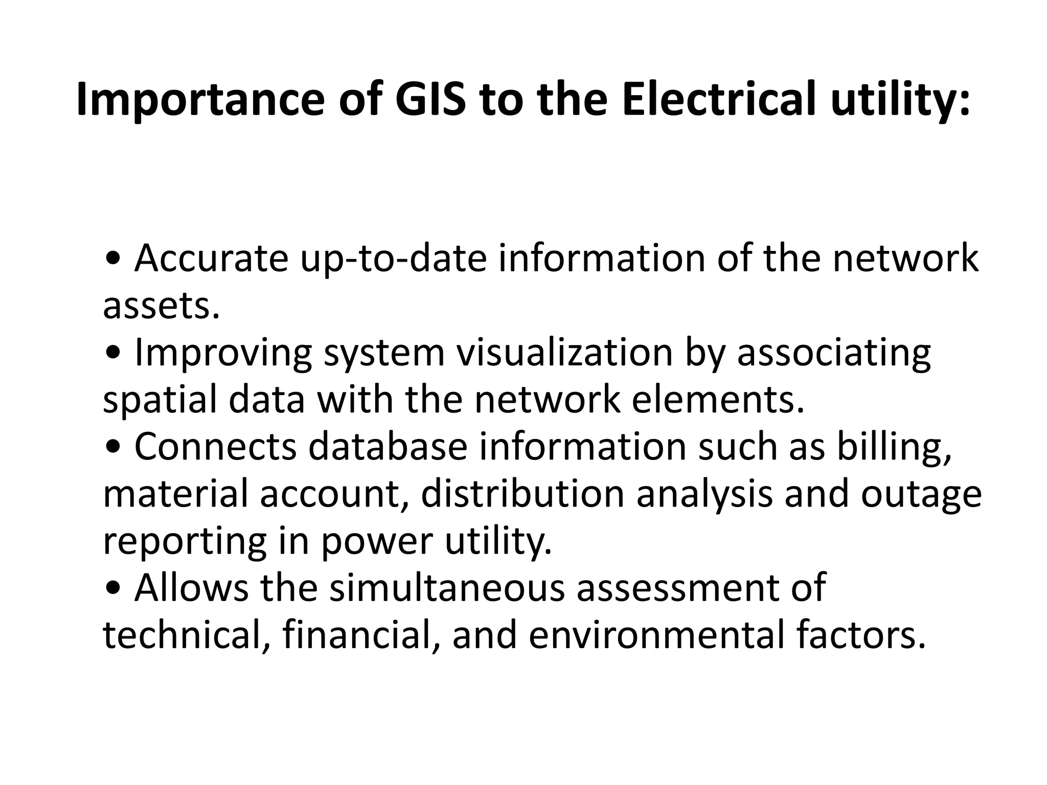 Importance of GIS to the Electrical utility:
• Accurate up-to-date information of the network
assets.
• Improving system visualization by associating
spatial data with the network elements.
• Connects database information such as billing,
material account, distribution analysis and outage
reporting in power utility.
• Allows the simultaneous assessment of
technical, financial, and environmental factors.
 