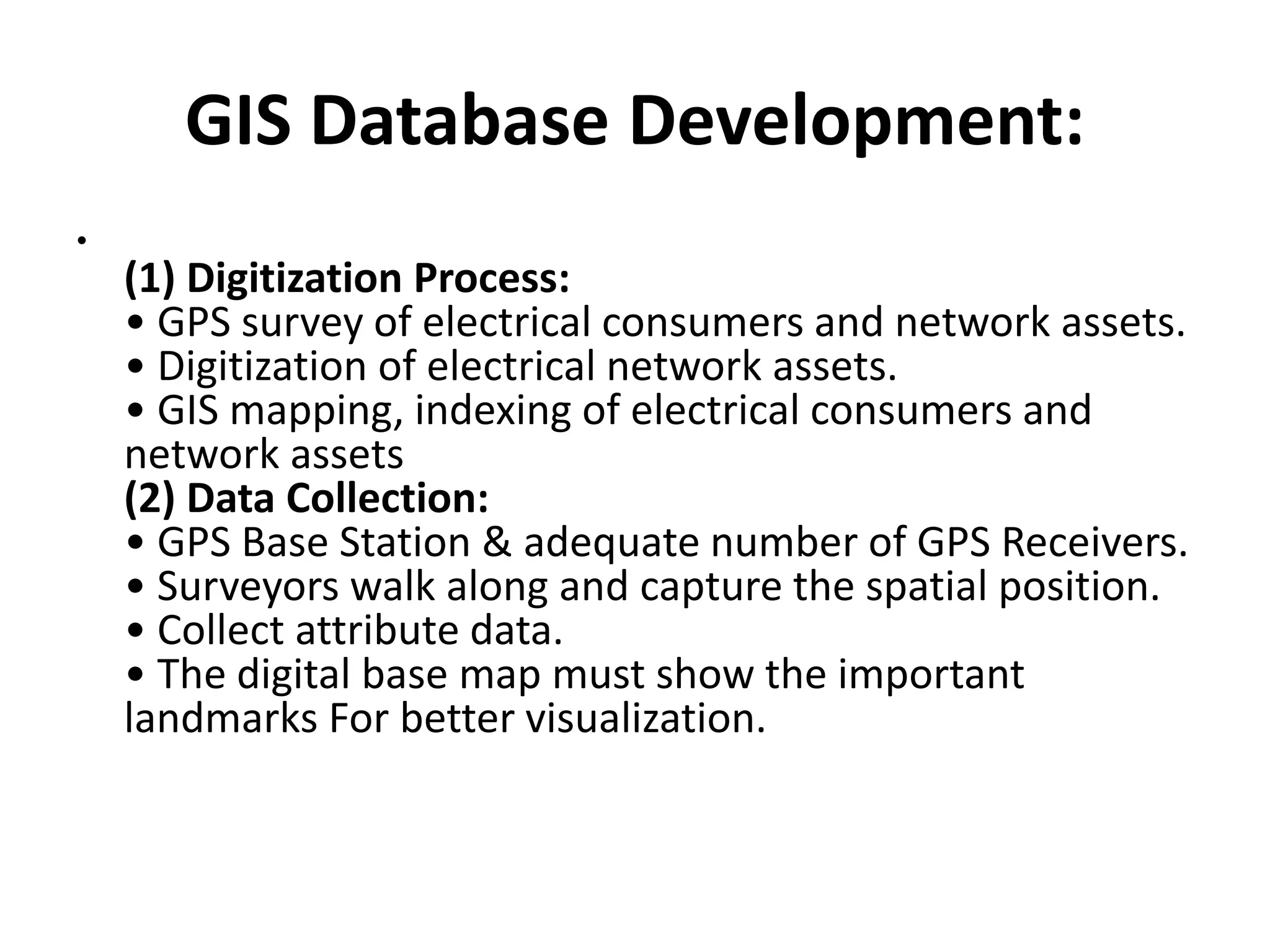 GIS Database Development:
•
(1) Digitization Process:
• GPS survey of electrical consumers and network assets.
• Digitization of electrical network assets.
• GIS mapping, indexing of electrical consumers and
network assets
(2) Data Collection:
• GPS Base Station & adequate number of GPS Receivers.
• Surveyors walk along and capture the spatial position.
• Collect attribute data.
• The digital base map must show the important
landmarks For better visualization.
 