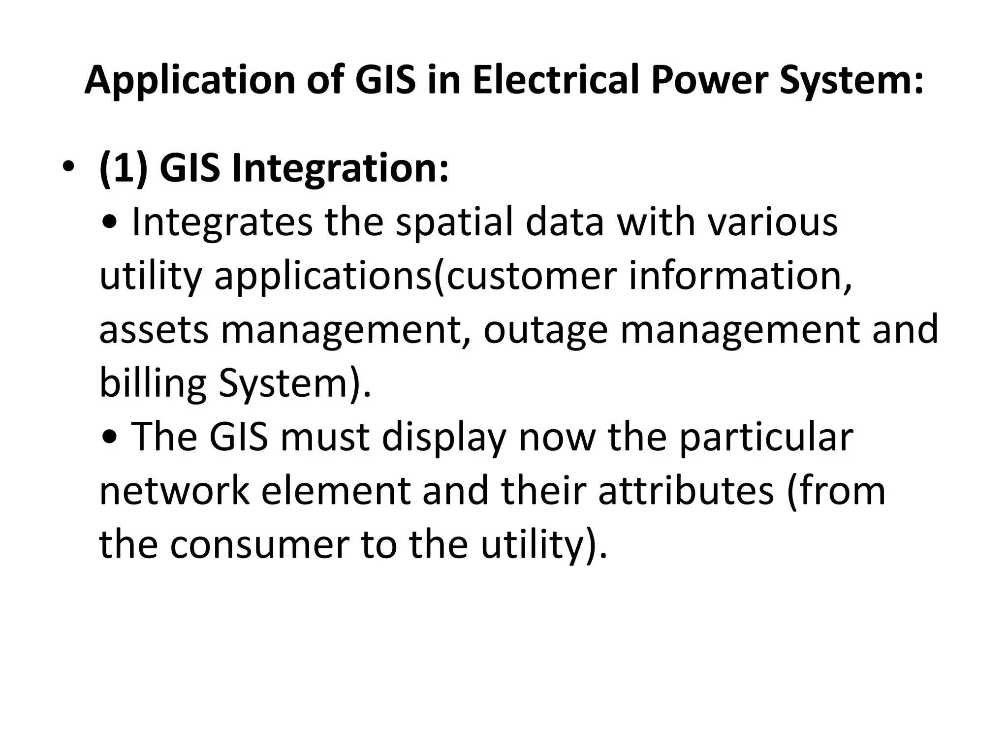Application of GIS in Electrical Power System:
• (1) GIS Integration:
• Integrates the spatial data with various
utility applications(customer information,
assets management, outage management and
billing System).
• The GIS must display now the particular
network element and their attributes (from
the consumer to the utility).
 