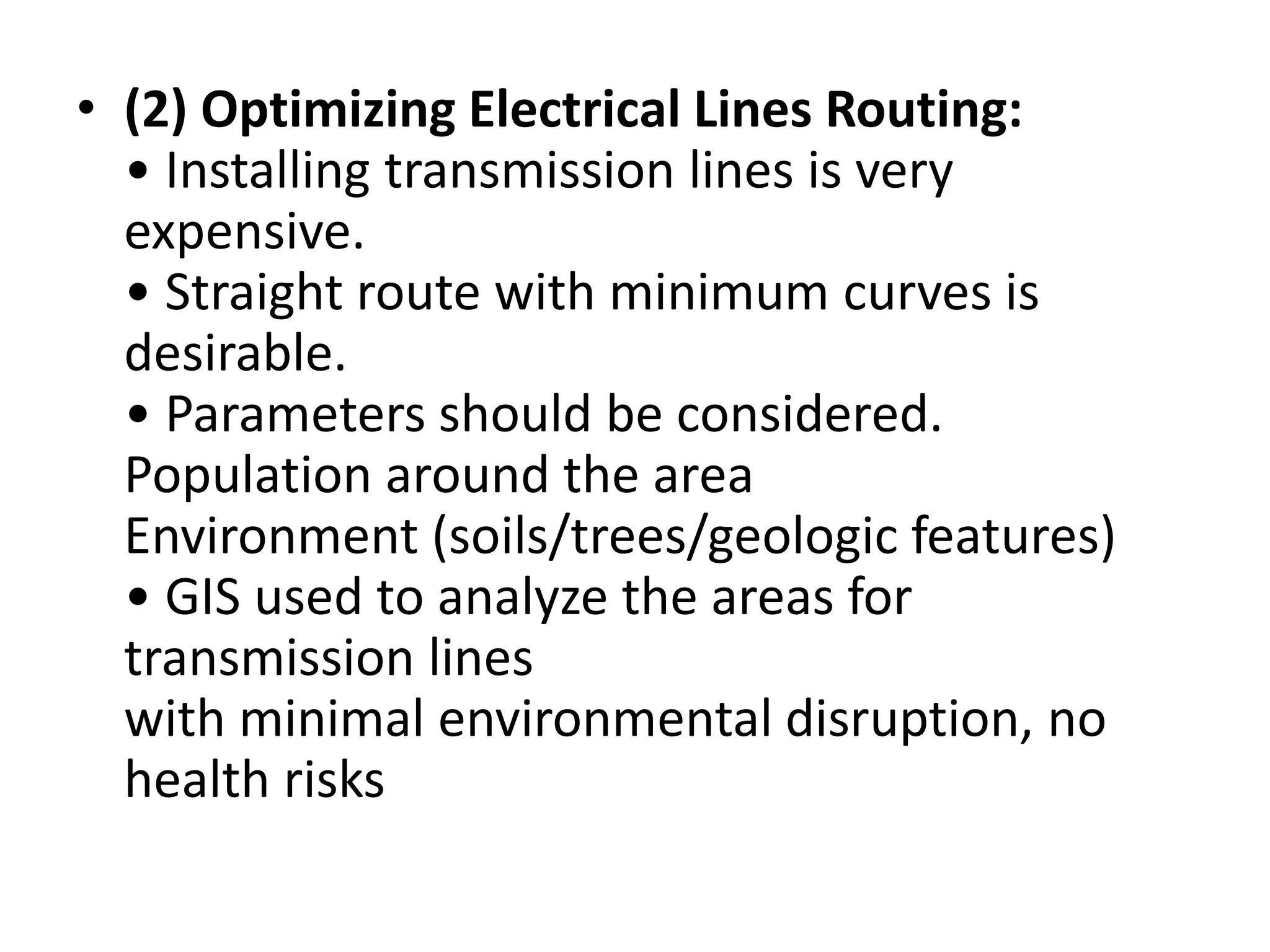 • (2) Optimizing Electrical Lines Routing:
• Installing transmission lines is very
expensive.
• Straight route with minimum curves is
desirable.
• Parameters should be considered.
Population around the area
Environment (soils/trees/geologic features)
• GIS used to analyze the areas for
transmission lines
with minimal environmental disruption, no
health risks
 