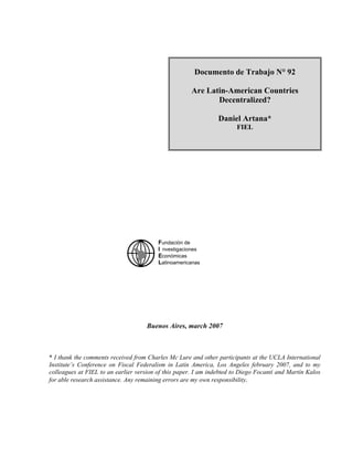 Buenos Aires, march 2007
* I thank the comments received from Charles Mc Lure and other participants at the UCLA International
Institute’s Conference on Fiscal Federalism in Latin America, Los Angeles february 2007, and to my
colleagues at FIEL to an earlier version of this paper. I am indebted to Diego Focanti and Martín Kalos
for able research assistance. Any remaining errors are my own responsibility.
Documento de Trabajo N° 92
Are Latin-American Countries
Decentralized?
Daniel Artana*
FIEL
Fundación de
I nvestigaciones
Económicas
Latinoamericanas
 