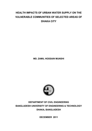 HEALTH IMPACTS OF URBAN WATER SUPPLY ON THE
VULNERABLE COMMUNITIES OF SELECTED AREAS OF
DHAKA CITY
MD. ZAMIL HOSSAIN MUNSHI
DEPARTMENT OF CIVIL ENGINEERING
BANGLADESH UNIVERSITY OF ENGINEERING & TECHNOLOGY
DHAKA, BANGLADESH
DECEMBER 2011
 