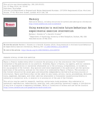 This article was downloaded by: [88.189.69.63]
On: 03 May 2014, At: 05:42
Publisher: Routledge
Informa Ltd Registered in England and Wales Registered Number: 1072954 Registered office: Mortimer
House, 37-41 Mortimer Street, London W1T 3JH, UK
Memory
Publication details, including instructions for authors and subscription information:
http://www.tandfonline.com/loi/pmem20
Using memories to motivate future behaviour: An
experimental exercise intervention
Mathew J. Biondolillo
a
& David B. Pillemer
a
a
Department of Psychology, University of New Hampshire, Durham, NH, USA
Published online: 26 Feb 2014.
To cite this article: Mathew J. Biondolillo & David B. Pillemer (2014): Using memories to motivate future behaviour:
An experimental exercise intervention, Memory, DOI: 10.1080/09658211.2014.889709
To link to this article: http://dx.doi.org/10.1080/09658211.2014.889709
PLEASE SCROLL DOWN FOR ARTICLE
Taylor & Francis makes every effort to ensure the accuracy of all the information (the “Content”)
contained in the publications on our platform. However, Taylor & Francis, our agents, and our licensors
make no representations or warranties whatsoever as to the accuracy, completeness, or suitability
for any purpose of the Content. Any opinions and views expressed in this publication are the opinions
and views of the authors, and are not the views of or endorsed by Taylor & Francis. The accuracy of
the Content should not be relied upon and should be independently verified with primary sources of
information. Taylor and Francis shall not be liable for any losses, actions, claims, proceedings, demands,
costs, expenses, damages, and other liabilities whatsoever or howsoever caused arising directly or
indirectly in connection with, in relation to or arising out of the use of the Content.
This article may be used for research, teaching, and private study purposes. Any substantial or
systematic reproduction, redistribution, reselling, loan, sub-licensing, systematic supply, or distribution
in any form to anyone is expressly forbidden. Terms & Conditions of access and use can be found at
http://www.tandfonline.com/page/terms-and-conditions
 