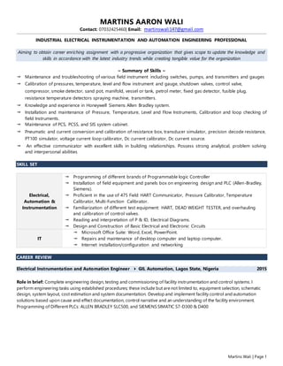 Martins Wali | Page 1
MARTINS AARON WALI
Contact: 07032425460| Email: martinswali147@gmail.com
INDUSTRIAL ELECTRICAL INSTRUMENTATION AND AUTOMATION ENGINEERING PROFESSIONAL
Aiming to obtain career enriching assignment with a progressive organization that gives scope to update the knowledge and
skills in accordance with the latest industry trends while creating tangible value for the organization
~ Summary of Skills ~
 Maintenance and troubleshooting of various field instrument including switches, pumps, and transmitters and gauges
 Calibration of pressures, temperature, level and flow instrument and gauge, shutdown valves, control valve,
compressor, smoke detector, sand pot, manifold, vessel or tank, petrol meter, fixed gas detector, fusible plug,
resistance temperature detectors spraying machine, transmitters.
 Knowledge and experience in Honeywell Siemens Allen Bradley system.
 Installation and maintenance of Pressure, Temperature, Level and Flow Instruments, Calibration and loop checking of
field Instruments.
 Maintenance of PCS, PCSS, and SIS system cabinet.
 Pneumatic and current conversion and calibration of resistance box, transducer simulator, precision decode resistance,
PT100 simulator, voltage current loop calibrator, Dc current calibrator, Dc current source.
 An effective communicator with excellent skills in building relationships. Possess strong analytical, problem solving
and interpersonal abilities
SKILL SET
Electrical,
Automation &
Instrumentation
 Programming of different brands of Programmable logic Controller
 Installation of field equipment and panels box on engineering design and PLC (Allen-Bradley,
Siemens).
 Proficient in the use of 475 Field HART Communicator, Pressure Calibrator, Temperature
Calibrator, Multi-Function Calibrator.
 Familiarization of different test equipment: HART, DEAD WEIGHT TESTER, and overhauling
and calibration of control valves.
 Reading and interpretation of P & ID, Electrical Diagrams.
 Design and Construction of Basic Electrical and Electronic Circuits
IT
 Microsoft Office Suite: Word, Excel, PowerPoint.
 Repairs and maintenance of desktop computer and laptop computer.
 Internet installation/configuration and networking
CAREER REVIEW
Electrical Instrumentation and Automation Engineer  GIL Automation, Lagos State, Nigeria 2015
Role in brief: Complete engineering design, testing and commissioning of facility instrumentation and control systems. I
perform engineering tasks using established procedures; these include but are not limited to, equipment selection, schematic
design, system layout, cost estimation and system documentation. Develop and implement facility control and automation
solutions based upon cause and effect documentation, control narrative and an understanding of the facility environment.
Programming of Different PLCs: ALLEN BRADLEY SLC500, and SIEMENS SIMATIC S7-D300 & D400
 