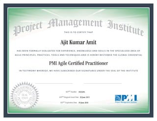 HAS BEEN FORMALLY EVALUATED FOR EXPERIENCE, KNOWLEDGE AND SKILLS IN THE SPECIALIZED AREA OF
AGILE PRINCIPLES, PRACTICES, TOOLS AND TECHNIQUES AND IS HEREBY BESTOWED THE GLOBAL CREDENTIAL
THIS IS TO CERTIFY THAT
IN TESTIMONY WHEREOF, WE HAVE SUBSCRIBED OUR SIGNATURES UNDER THE SEAL OF THE INSTITUTE
PMI Agile Certiﬁed Practitioner
rr f f
ACPSM Number «CertificateID»
ACPSM Original Grant Date «OriginalGrantDate»
ACPSM Expiration Date «EffectiveExpiryDate»19 June 2018
20 June 2015
Ajit Kumar Amit
1823204
President and Chief Executive OfficerMark A. Langley •Chair, Board of DirectorsRicardo Triana •
 