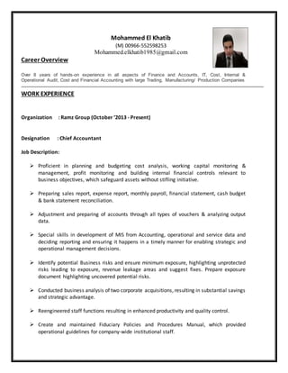 Mohammed El Khatib
(M) 00966-552598253
Mohammed.elkhatib1985@gmail.com
Career Overview
Over 8 years of hands-on experience in all aspects of Finance and Accounts, IT, Cost, Internal &
Operational Audit, Cost and Financial Accounting with large Trading, Manufacturing/ Production Companies
WORK EXPERIENCE
Organization : Ramz Group (October ’2013 - Present)
Designation : Chief Accountant
Job Description:
 Proficient in planning and budgeting cost analysis, working capital monitoring &
management, profit monitoring and building internal financial controls relevant to
business objectives, which safeguard assets without stifling initiative.
 Preparing sales report, expense report, monthly payroll, financial statement, cash budget
& bank statement reconciliation.
 Adjustment and preparing of accounts through all types of vouchers & analyzing output
data.
 Special skills in development of MIS from Accounting, operational and service data and
deciding reporting and ensuring it happens in a timely manner for enabling strategic and
operational management decisions.
 Identify potential Business risks and ensure minimum exposure, highlighting unprotected
risks leading to exposure, revenue leakage areas and suggest fixes. Prepare exposure
document highlighting uncovered potential risks.
 Conducted business analysis of two corporate acquisitions, resulting in substantial savings
and strategic advantage.
 Reengineered staff functions resulting in enhanced productivity and quality control.
 Create and maintained Fiduciary Policies and Procedures Manual, which provided
operational guidelines for company-wide institutional staff.
 