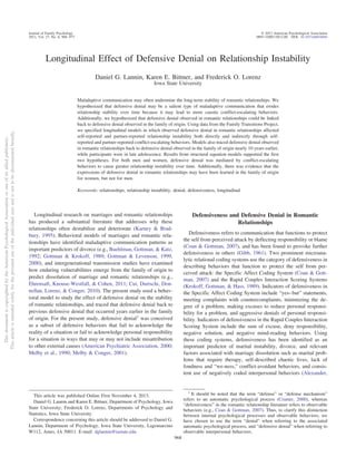 Longitudinal Effect of Defensive Denial on Relationship Instability
Daniel G. Lannin, Karen E. Bittner, and Frederick O. Lorenz
Iowa State University
Maladaptive communication may often undermine the long-term stability of romantic relationships. We
hypothesized that defensive denial may be a salient type of maladaptive communication that erodes
relationship stability over time because it may lead to more caustic conflict-escalating behaviors.
Additionally, we hypothesized that defensive denial observed in romantic relationships could be linked
back to defensive denial observed in the family of origin. Using data from the Family Transitions Project,
we specified longitudinal models in which observed defensive denial in romantic relationships affected
self-reported and partner-reported relationship instability both directly and indirectly through self-
reported and partner-reported conflict-escalating behaviors. Models also traced defensive denial observed
in romantic relationships back to defensive denial observed in the family of origin nearly 10 years earlier,
while participants were in late adolescence. Results from structural equation models supported the first
two hypotheses. For both men and women, defensive denial was mediated by conflict-escalating
behaviors to cause greater relationship instability over time. Additionally, there was evidence that the
expressions of defensive denial in romantic relationships may have been learned in the family of origin
for women, but not for men.
Keywords: relationships, relationship instability, denial, defensiveness, longitudinal
Longitudinal research on marriages and romantic relationships
has produced a substantial literature that addresses why these
relationships often destabilize and deteriorate (Karney & Brad-
bury, 1995). Behavioral models of marriages and romantic rela-
tionships have identified maladaptive communication patterns as
important predictors of divorce (e.g., Buehlman, Gottman, & Katz,
1992; Gottman & Krokoff, 1989; Gottman & Levenson, 1999,
2000), and intergenerational transmission studies have examined
how enduring vulnerabilities emerge from the family of origin to
predict dissolution of marriage and romantic relationships (e.g.,
Ehrensaft, Knouse-Westfall, & Cohen, 2011; Cui, Durtschi, Don-
nellan, Lorenz, & Conger, 2010). The present study used a behav-
ioral model to study the effect of defensive denial on the stability
of romantic relationships, and traced that defensive denial back to
previous defensive denial that occurred years earlier in the family
of origin. For the present study, defensive denial1
was conceived
as a subset of defensive behaviors that fail to acknowledge the
reality of a situation or fail to acknowledge personal responsibility
for a situation in ways that may or may not include misattribution
to other external causes (American Psychiatric Association, 2000;
Melby et al., 1990; Melby & Conger, 2001).
Defensiveness and Defensive Denial in Romantic
Relationships
Defensiveness refers to communication that functions to protect
the self from perceived attack by deflecting responsibility or blame
(Coan & Gottman, 2007), and has been found to provoke further
defensiveness in others (Gibb, 1961). Two prominent microana-
lytic relational coding systems use the category of defensiveness in
describing behaviors that function to protect the self from per-
ceived attack: the Specific Affect Coding System (Coan & Gott-
man, 2007) and the Rapid Couples Interaction Scoring Systems
(Krokoff, Gottman, & Hass, 1989). Indicators of defensiveness in
the Specific Affect Coding System include “yes–but” statements,
meeting complaints with countercomplaints, minimizing the de-
gree of a problem, making excuses to reduce personal responsi-
bility for a problem, and aggressive denials of personal responsi-
bility. Indicators of defensiveness in the Rapid Couples Interaction
Scoring System include the sum of excuse, deny responsibility,
negative solution, and negative mind-reading behaviors. Using
these coding systems, defensiveness has been identified as an
important predictor of marital instability, divorce, and relevant
factors associated with marriage dissolution such as marital prob-
lems that require therapy, self-described chaotic lives, lack of
fondness and “we-ness,” conflict-avoidant behaviors, and consis-
tent use of negatively coded interpersonal behaviors (Alexander,
1
It should be noted that the term “defense” or “defense mechanism”
refers to an automatic psychological process (Cramer, 2000), whereas
“defensiveness” in the romantic relationship literature refers to observable
behaviors (e.g., Coan & Gottman, 2007). Thus, to clarify this distinction
between internal psychological processes and observable behaviors, we
have chosen to use the term “denial” when referring to the associated
automatic psychological process, and “defensive denial” when referring to
observable interpersonal behaviors.
This article was published Online First November 4, 2013.
Daniel G. Lannin and Karen E. Bittner, Department of Psychology, Iowa
State University; Frederick O. Lorenz, Departments of Psychology and
Statistics, Iowa State University.
Correspondence concerning this article should be addressed to Daniel G.
Lannin, Department of Psychology, Iowa State University, Lagomarcino
W112, Ames, IA 50011. E-mail: dglannin@iastate.edu
ThisdocumentiscopyrightedbytheAmericanPsychologicalAssociationoroneofitsalliedpublishers.
Thisarticleisintendedsolelyforthepersonaluseoftheindividualuserandisnottobedisseminatedbroadly.
Journal of Family Psychology © 2013 American Psychological Association
2013, Vol. 27, No. 6, 968–977 0893-3200/13/$12.00 DOI: 10.1037/a0034694
968
 