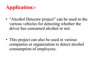Application:-
• “Alcohol Detector project” can be used in the
various vehicles for detecting whether the
driver has consumed alcohol or not.
• This project can also be used in various
companies or organization to detect alcohol
consumption of employees.
 