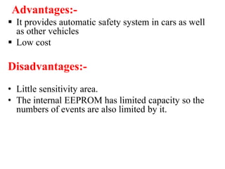 Advantages:-
 It provides automatic safety system in cars as well
as other vehicles
 Low cost
Disadvantages:-
• Little sensitivity area.
• The internal EEPROM has limited capacity so the
numbers of events are also limited by it.
 