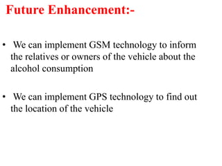 Future Enhancement:-
• We can implement GSM technology to inform
the relatives or owners of the vehicle about the
alcohol consumption
• We can implement GPS technology to find out
the location of the vehicle
 