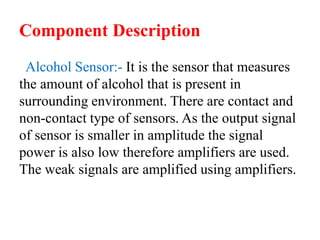 Component Description
Alcohol Sensor:- It is the sensor that measures
the amount of alcohol that is present in
surrounding environment. There are contact and
non-contact type of sensors. As the output signal
of sensor is smaller in amplitude the signal
power is also low therefore amplifiers are used.
The weak signals are amplified using amplifiers.
 