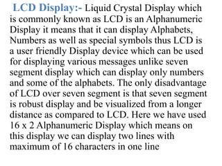 LCD Display:- Liquid Crystal Display which
is commonly known as LCD is an Alphanumeric
Display it means that it can display Alphabets,
Numbers as well as special symbols thus LCD is
a user friendly Display device which can be used
for displaying various messages unlike seven
segment display which can display only numbers
and some of the alphabets. The only disadvantage
of LCD over seven segment is that seven segment
is robust display and be visualized from a longer
distance as compared to LCD. Here we have used
16 x 2 Alphanumeric Display which means on
this display we can display two lines with
maximum of 16 characters in one line
 