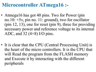 Microcontroller ATmega16 :-
• Atmega16 has got 40 pins. Two for Power (pin
no.10: +5v, pin no. 11: ground), two for oscillator
(pin 12, 13), one for reset (pin 9), three for providing
necessary power and reference voltage to its internal
ADC, and 32 (4×8) I/O pins.
• It is clear that the CPU (Central Processing Unit) is
the heart of the micro controllers. It is the CPU that
will Read the program from the FLASH memory
and Execute it by interacting with the different
peripherals
 