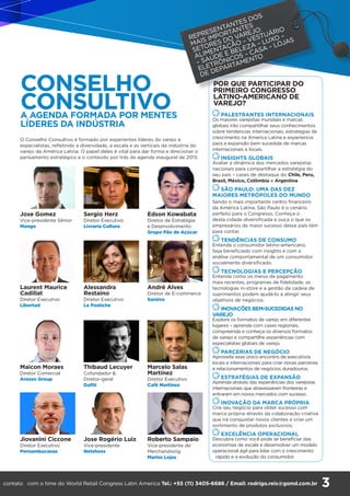 3
CONSELHO
CONSULTIVOA AGENDA FORMADA POR MENTES
LÍDERES DA INDÚSTRIA
O Conselho Consultivo é formado por experientes líderes do varejo e
especialistas, refletindo a diversidade, a escala e as verticais da indústria do
varejo da América Latina. O papel deles é vital para dar forma e direcionar o
pensamento estratégico e o conteúdo por trás da agenda inaugural de 2013.
Laurent Maurice
Cadillat
Diretor Executivo
Libertad
Maicon Moraes
Diretor Comercial
Arezzo Group
Jiovanini Ciccone
Diretor Executivo
Pernambucanas
Alessandra
Restaino
Diretor Executivo
Le Postiche
Thibaud Lecuyer
Cofundador &
Diretor-geral
Dafiti
Jose Rogério Luiz
Vice-presidente
Netshoes
André Alves
Diretor de E-commerce
Saraiva
Marcelo Salas
Martínez
Diretor Executivo
Café Martínez
Roberto Sampaio
Vice-presidente de
Merchandising
Marisa Lojas
POR QUE PARTICIPAR DO
PRIMEIRO CONGRESSO
LATINO-AMERICANO DE
VAREJO?
REPRESENTANTES DOS
MAIS IMPORTANTES
SETORES DO VAREJO:
ALIMENTAÇÃO – VESTUÁRIO
– SAÚDE E BELEZA – LUXO –
ELETRÔNICOS – CASA – LOJAS
DE DEPARTAMENTO
PALESTRANTES INTERNACIONAIS
Os maiores varejistas mundiais e marcas
globais irão compartilhar seus conhecimentos
sobre tendencias internacionais, estrategias de
crescimento na America Latina e experiencia
para a expansão bem sucedida de marcas
internacionais e locais.
INSIGHTS GLOBAIS
Avaliar a dinâmica dos mercados varejistas
nacionais para compartilhar a estratégia do
seu país – cases de destaque do Chile, Peru,
Brasil, México, Colômbia e Argentina
SÃO PAULO: UMA DAS DEZ
MAIORES METRÓPOLES DO MUNDO
Sendo o mais importante centro financeiro
da América Latina, São Paulo é o cenário
perfeito para o Congresso. Conheça o
desta cidade diversificada e ouça o que os
empresários de maior sucesso desse país têm
para contar.
TENDÊNCIAS DE CONSUMO
Entenda o consumidor latino-americano.
Seja beneficiado com insights e com a
análise comportamental de um consumidor
socialmente diversificado.
TECNOLOGIAS E PERCEPÇÃO
Entenda como os meios de pagamento
mais recentes, programas de fidelidade, as
tecnologias in-store e a gestão da cadeia de
suprimentos podem ajudá-lo a atingir seus
objetivos de negócios.
INOVAÇÕES BEM-SUCEDIDAS NO
VAREJO
Explore os formatos de varejo em diferentes
lugares – aprenda com cases regionais,
compreenda e conheça os diversos formatos
de varejo e compartilhe experiências com
especialistas globais de varejo.
PARCERIAS DE NEGÓCIO
Aproveite esse único encontro de executivos
locais e internacionais para criar novas parcerias
e relacionamentos de negócios duradouros.
ESTRATÉGIAS DE EXPANSÃO
Aprenda através das experiências dos varejistas
internacionais que atravessaram fronteiras e
entraram em novos mercados com sucesso.
INOVAÇÃO DA MARCA PRÓPRIA
Crie seu negócio para obter sucesso com
marca própria através da colaboração criativa
que irá conquistar novos clientes e criar um
sortimento de produtos exclusivos.
EXCELÊNCIA OPERACIONAL
Descubra como você pode se beneficiar das
economias de escala e desenvolver um modelo
operacional ágil para lidar com o crescimento
rápido e a evolução do consumidor.
Jose Gomez
Vice-presidente Sênior
Mango
Sergio Herz
Diretor Executivo
Livraria Cultura
Edson Kowabata
Diretor de Estratégia
e Desenvolvimento
Grupo Pão de Açúcar
contato com o time do World Retail Congress Latin America Tel.: +55 (11) 3405-6686 / Email: rodrigo.reis@gsmd.com.br
 