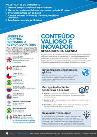 LÍDERES DA
INDÚSTRIA
FORMANDO A
AGENDA DO FUTURO
Mais de 50 líderes da indústria estarão
juntos demostrando inteligência global
e apresentando cases que irão ajudá-lo
na estratégia do seu negócio
Simon Gaffey
Diretor de Desenvolvimento de
Negócios Internacionais
Karen Millen
Norman Jaskolka
President
ALDO Group
Jorge Araya
Diretor Comercial
Hites
Sergio Herz
Diretor Executivo
Livraria Cultura
Carlos Carvalho
Diretor de Marketing & Operações
Luvebras
João Barbosa
Diretor Executivo
Giraffas
Marcelo Salas Martínez
Diretor Executivo
Café Martínez
German Quiroga
Diretor Executivo
Nova Pontocom
Javier Salas Martín del
Campo, Diretor Econômico,
Associação Nacional de Lojas
de Departamentos e Centros de
Serviços Automotivos (ANTAD)
Influenciadores econômicos
globais
Entender as tendências sociais, políticas, demográficas
e de consumo mundiais que estão diretamente
influenciando a região e criando oportunidades de
crescimento futuro.
Revolução Tecnológica
A exibição de novas tecnologias é contínua, mas, nem toda
tecnologia emergente irá alterar o cenário dos negócios –
interpretá-la de maneira errada tem alto custo. Especialistas irão
apresentar o que mudará no mundo dos negócios na próxima
década. É muito importante que você entenda quais tecnologias
que realmente importam para poder se preparar adequadamente.
Percepção do cliente,
tendências e big data
l Big Data - canalizando a percepção em tempo real
através de múltiplos canais para informar estratégias de vendas
e envolver clientes
l Seguidores fiéis – estratégias para manter clientes sem comprometer
os lucros e a marca
l Percepções – a mentalidade, humor, motivação, desejos e aspirações
que impulsionam as ações dos consumidores
CONTEÚDO
VALIOSO E
INOVADOR
DESTAQUES DA AGENDA
A agenda nasceu de uma profunda pesquisa de mercado com mais de 100
varejistas e especialistas do mercado. Ela foi cuidadosamente elaborada
para abordar as questões mais pertinentes enfrentadas pela indústria.
Mais de 20 horas de profundo conteúdo irão proporcionar exemplos reais e
tangíveis das melhores práticas dos líderes de negócios do mundo.
PALESTRANTES DO CONGRESSO
	O maior varejista do mundo representando
	Marcas de moda mundiais que operam em mais de 80 países
	O varejista número um do Brasil
	A maior empresa de bens de consumo embalados
do mundo
	Palestrantes de mais de 15 países
4 FAÇA JÁ SUA INSCRIÇÃO: Para maiores detalhes e informações sobre como fazer a inscrição para o Congresso entre em
 