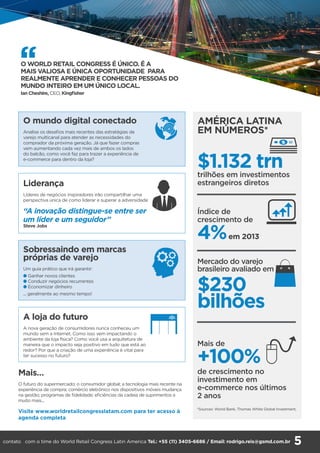 AMÉRICA LATINA
EM NÚMEROS*
$1.132 trntrilhões em investimentos
estrangeiros diretos
Índice de
crescimento de
4%em 2013
Mercado do varejo
brasileiro avaliado em
$230
bilhões
Mais de
+100%
de crescimento no
investimento em
e-commerce nos últimos
2 anos
Liderança
Líderes de negócios inspiradores irão compartilhar uma
perspectiva única de como liderar e superar a adversidade
“A inovação distingue-se entre ser
um líder e um seguidor”
Steve Jobs
A loja do futuro
A nova geração de consumidores nunca conheceu um
mundo sem a Internet. Como isso vem impactando o
ambiente da loja física? Como você usa a arquitetura de
maneira que o impacto seja positivo em tudo que está ao
redor? Por que a criação de uma experiência é vital para
ter sucesso no futuro?
Sobressaindo em marcas
próprias de varejo
Um guia prático que irá garantir:
l Ganhar novos clientes
l Conduzir negócios recurrentes
l Economizar dinheiro
... geralmente ao mesmo tempo!
O mundo digital conectado
Analise os desafios mais recentes das estratégias de
varejo multicanal para atender as necessidades do
comprador da próxima geração. Já que fazer compras
vem aumentando cada vez mais de ambos os lados
do balcão, como você faz para trazer a experiência de
e-commerce para dentro da loja?
Mais…
O futuro do supermercado; o consumidor global; a tecnologia mais recente na
experiência de compra; comércio eletrônico nos dispositivos móveis mudança
na gestão; programas de fidelidade; eficiências da cadeia de suprimentos e
muito mais...
Visite www.worldretailcongresslatam.com para ter acesso à
agenda completa
*Sources: World Bank, Thomas White Global Investment,
‘‘O WORLD RETAIL CONGRESS É ÚNICO. É A
MAIS VALIOSA E ÚNICA OPORTUNIDADE PARA
REALMENTE APRENDER E CONHECER PESSOAS DO
MUNDO INTEIRO EM UM ÚNICO LOCAL.
Ian Cheshire, CEO, Kingfisher
5contato com o time do World Retail Congress Latin America Tel.: +55 (11) 3405-6686 / Email: rodrigo.reis@gsmd.com.br
 