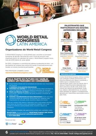 6 FAÇA JÁ SUA INSCRIÇÃO: Para maiores detalhes e informações sobre como fazer a inscrição para o Congresso entre em
contato com o time do World Retail Congress Latin America Tel.: +55 (11) 3405-6686 / Email: rodrigo.reis@gsmd.com.br
Organizadores do World Retail Congress
O World Retail Congress é o local perfeito para encontrar os principais
tomadores de decisão. Reconhecido como o local de encontro mais
importante dentro do calendário do varejo, o World Retail Congress reuniu
mais de 6.200 líderes do varejo global.
Em 2013, o Congresso e a cerimônia dos prêmios acontecerão em Paris – um
dos destinos de compras mais icônicos do mundo. O local está pronto para
receber um número recorde de participantes.
Para informações completas, acesse:
www.worldretailcongress.com
A série World Retail Congress oferece eventos
com conteúdo multiplo promovendo uma
extensiva liderança em ideias e mostrando o
melhor que os varejistas locais e
internacionais, assim como as marcas, têm a
oferecer. Especificamente elaborado para
atrair executivos de alto nível, sendo uma
mistura dos setores de alimentação, moda,
luxo, beleza e eletroeletrônicos, os eventos
estão alinhados às regiões e completamente
apoiados por importantes associações locais e
pela mídia.
THE WORLD RETAIL CONGRESS
– GLOBAL SERIES
PRÓXIMOS EVENTOS
l	Fique frente a frente com os tomadores de decisão mais importantes
da indústria
e estabeleça novas parcerias internacionais
l	Comunique sua expertise de varejo apresentando ideias estratégicas,
cases de negócios, análises da indústria e previsões do mercado
l	Mostre sua liderança em ideias presidindo e moderando painéis que
provoquem reflexão e debates de ponta, levando a inovação do
varejo adiante
l	Aumente o reconhecimento da marca internacional através da nossa
campanha global de marketing, direcionada aos varejistas mais
importantes do mercado, antes, durante e depois do evento
Entre em contato hoje mesmo e descubra como você poderá alcançar
suas metas de mercado e como nós podemos trabalhar com você
criando as melhores oportunidades antes, durante e depois do
Congresso
Para oportunidades de patrocínio entre em contato com:
Ricardo Netto, Gerente Comercial, World Retail Congress Latin America
ricardo.netto@gsmd.com.br/ patrocinio@gsmd.com.br
Tel 55 11 3405 6600
PALESTRANTES QUE
PARTICIPARAM DAS EDIÇÕES
ANTERIORES INCLUEM:
Angela Ahrendts
Diretora Executiva
Burberry
Dave Cheesewright
Presidente e Diretor
Executivo, Walmart
International
Philip Clarke
Diretor Executivo
Tesco
Millard Drexler
Presidente e Diretor
Executivo, J.Crew
Tommy Hilfiger
Fundador e
Desenhador Principal
Tommy Hilfiger
Sir Martin Sorrell
Diretor Executivo
WPP Group
FAÇA PARTE DO FUTURO DO VAREJO
SENDO UM PARCEIRO DO CONGRESSO
7-9 October 2013
CNIT, Paris
31 October –
1 November
WTC Sheraton in
Sao Paulo, Brazil
4-6 November 2013
The Maslow,
Johannesburg,
South Africa
25-26 March 2014
Marina Bay Sands,
Singapore
Parceiro de mídia
 
