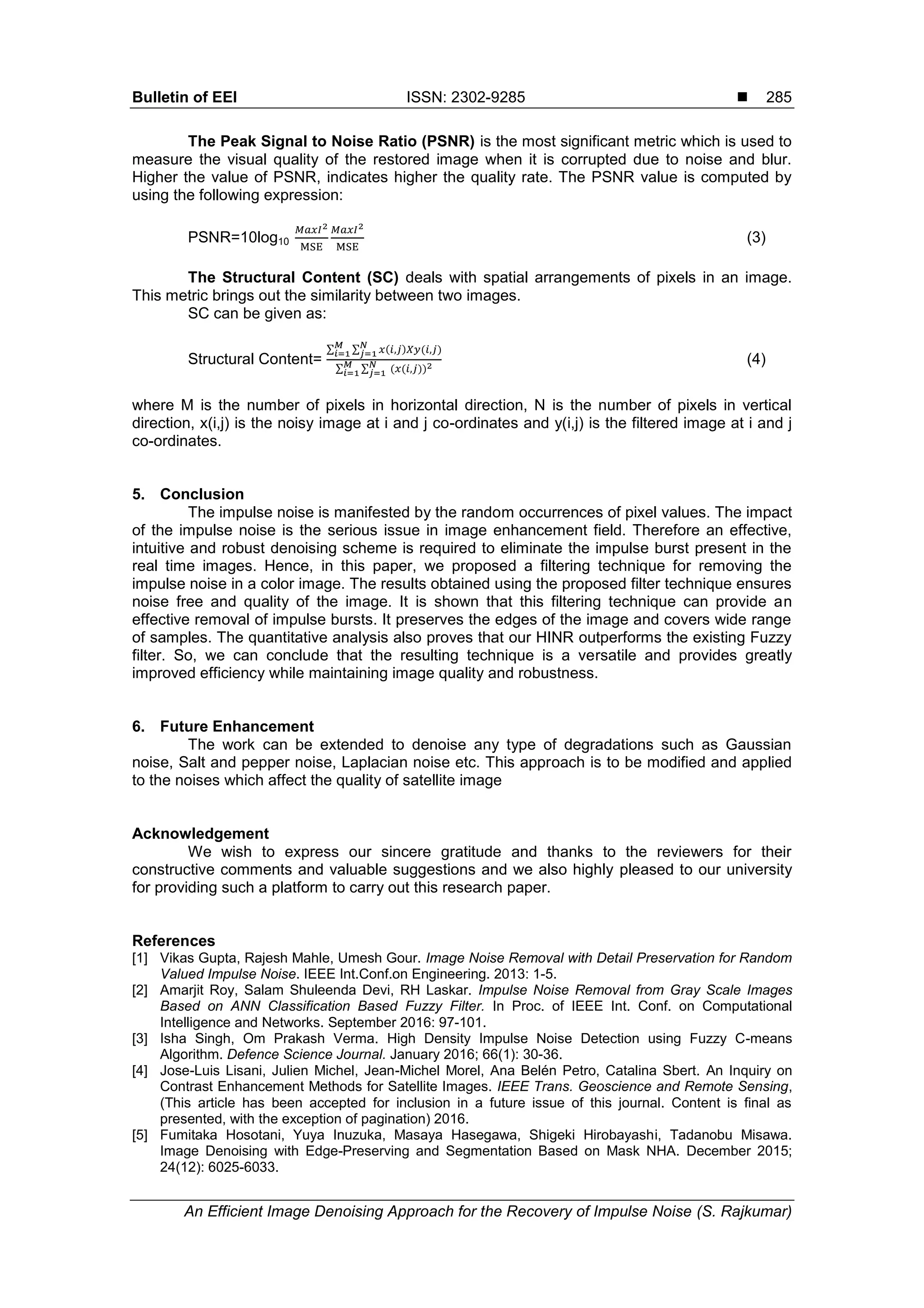 Bulletin of EEI ISSN: 2302-9285 
An Efficient Image Denoising Approach for the Recovery of Impulse Noise (S. Rajkumar)
285
The Peak Signal to Noise Ratio (PSNR) is the most significant metric which is used to
measure the visual quality of the restored image when it is corrupted due to noise and blur.
Higher the value of PSNR, indicates higher the quality rate. The PSNR value is computed by
using the following expression:
PSNR=10log10 (3)
The Structural Content (SC) deals with spatial arrangements of pixels in an image.
This metric brings out the similarity between two images.
SC can be given as:
Structural Content=
∑ ∑ ) )
∑ ∑ ))
(4)
where M is the number of pixels in horizontal direction, N is the number of pixels in vertical
direction, x(i,j) is the noisy image at i and j co-ordinates and y(i,j) is the filtered image at i and j
co-ordinates.
5. Conclusion
The impulse noise is manifested by the random occurrences of pixel values. The impact
of the impulse noise is the serious issue in image enhancement field. Therefore an effective,
intuitive and robust denoising scheme is required to eliminate the impulse burst present in the
real time images. Hence, in this paper, we proposed a filtering technique for removing the
impulse noise in a color image. The results obtained using the proposed filter technique ensures
noise free and quality of the image. It is shown that this filtering technique can provide an
effective removal of impulse bursts. It preserves the edges of the image and covers wide range
of samples. The quantitative analysis also proves that our HINR outperforms the existing Fuzzy
filter. So, we can conclude that the resulting technique is a versatile and provides greatly
improved efficiency while maintaining image quality and robustness.
6. Future Enhancement
The work can be extended to denoise any type of degradations such as Gaussian
noise, Salt and pepper noise, Laplacian noise etc. This approach is to be modified and applied
to the noises which affect the quality of satellite image
Acknowledgement
We wish to express our sincere gratitude and thanks to the reviewers for their
constructive comments and valuable suggestions and we also highly pleased to our university
for providing such a platform to carry out this research paper.
References
[1] Vikas Gupta, Rajesh Mahle, Umesh Gour. Image Noise Removal with Detail Preservation for Random
Valued Impulse Noise. IEEE Int.Conf.on Engineering. 2013: 1-5.
[2] Amarjit Roy, Salam Shuleenda Devi, RH Laskar. Impulse Noise Removal from Gray Scale Images
Based on ANN Classification Based Fuzzy Filter. In Proc. of IEEE Int. Conf. on Computational
Intelligence and Networks. September 2016: 97-101.
[3] Isha Singh, Om Prakash Verma. High Density Impulse Noise Detection using Fuzzy C-means
Algorithm. Defence Science Journal. January 2016; 66(1): 30-36.
[4] Jose-Luis Lisani, Julien Michel, Jean-Michel Morel, Ana Belén Petro, Catalina Sbert. An Inquiry on
Contrast Enhancement Methods for Satellite Images. IEEE Trans. Geoscience and Remote Sensing,
(This article has been accepted for inclusion in a future issue of this journal. Content is final as
presented, with the exception of pagination) 2016.
[5] Fumitaka Hosotani, Yuya Inuzuka, Masaya Hasegawa, Shigeki Hirobayashi, Tadanobu Misawa.
Image Denoising with Edge-Preserving and Segmentation Based on Mask NHA. December 2015;
24(12): 6025-6033.
 