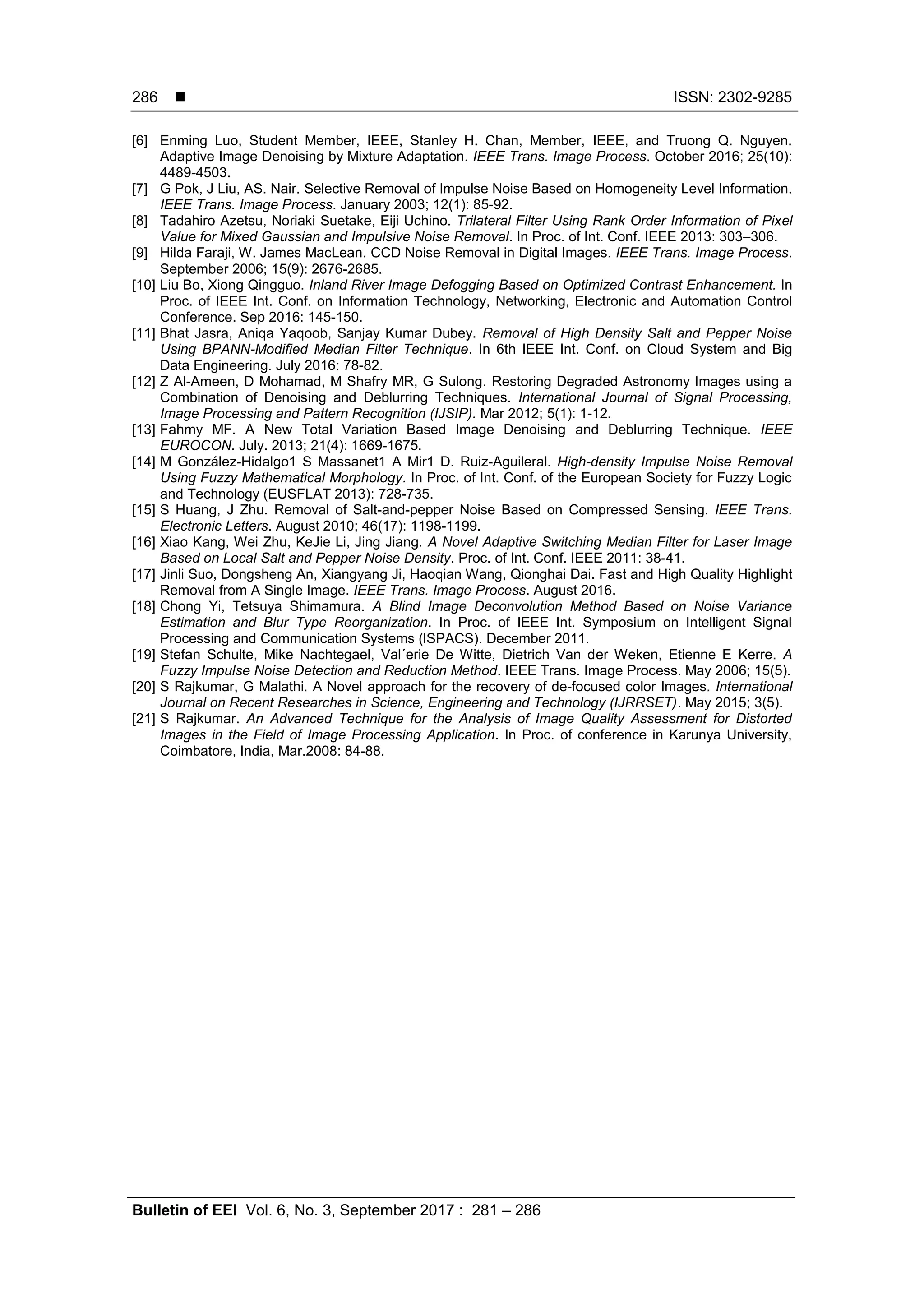  ISSN: 2302-9285
Bulletin of EEI Vol. 6, No. 3, September 2017 : 281 – 286
286
[6] Enming Luo, Student Member, IEEE, Stanley H. Chan, Member, IEEE, and Truong Q. Nguyen.
Adaptive Image Denoising by Mixture Adaptation. IEEE Trans. Image Process. October 2016; 25(10):
4489-4503.
[7] G Pok, J Liu, AS. Nair. Selective Removal of Impulse Noise Based on Homogeneity Level Information.
IEEE Trans. Image Process. January 2003; 12(1): 85-92.
[8] Tadahiro Azetsu, Noriaki Suetake, Eiji Uchino. Trilateral Filter Using Rank Order Information of Pixel
Value for Mixed Gaussian and Impulsive Noise Removal. In Proc. of Int. Conf. IEEE 2013: 303–306.
[9] Hilda Faraji, W. James MacLean. CCD Noise Removal in Digital Images. IEEE Trans. Image Process.
September 2006; 15(9): 2676-2685.
[10] Liu Bo, Xiong Qingguo. Inland River Image Defogging Based on Optimized Contrast Enhancement. In
Proc. of IEEE Int. Conf. on Information Technology, Networking, Electronic and Automation Control
Conference. Sep 2016: 145-150.
[11] Bhat Jasra, Aniqa Yaqoob, Sanjay Kumar Dubey. Removal of High Density Salt and Pepper Noise
Using BPANN-Modified Median Filter Technique. In 6th IEEE Int. Conf. on Cloud System and Big
Data Engineering. July 2016: 78-82.
[12] Z Al-Ameen, D Mohamad, M Shafry MR, G Sulong. Restoring Degraded Astronomy Images using a
Combination of Denoising and Deblurring Techniques. International Journal of Signal Processing,
Image Processing and Pattern Recognition (IJSIP). Mar 2012; 5(1): 1-12.
[13] Fahmy MF. A New Total Variation Based Image Denoising and Deblurring Technique. IEEE
EUROCON. July. 2013; 21(4): 1669-1675.
[14] M González-Hidalgo1 S Massanet1 A Mir1 D. Ruiz-Aguileral. High-density Impulse Noise Removal
Using Fuzzy Mathematical Morphology. In Proc. of Int. Conf. of the European Society for Fuzzy Logic
and Technology (EUSFLAT 2013): 728-735.
[15] S Huang, J Zhu. Removal of Salt-and-pepper Noise Based on Compressed Sensing. IEEE Trans.
Electronic Letters. August 2010; 46(17): 1198-1199.
[16] Xiao Kang, Wei Zhu, KeJie Li, Jing Jiang. A Novel Adaptive Switching Median Filter for Laser Image
Based on Local Salt and Pepper Noise Density. Proc. of Int. Conf. IEEE 2011: 38-41.
[17] Jinli Suo, Dongsheng An, Xiangyang Ji, Haoqian Wang, Qionghai Dai. Fast and High Quality Highlight
Removal from A Single Image. IEEE Trans. Image Process. August 2016.
[18] Chong Yi, Tetsuya Shimamura. A Blind Image Deconvolution Method Based on Noise Variance
Estimation and Blur Type Reorganization. In Proc. of IEEE Int. Symposium on Intelligent Signal
Processing and Communication Systems (lSPACS). December 2011.
[19] Stefan Schulte, Mike Nachtegael, Val´erie De Witte, Dietrich Van der Weken, Etienne E Kerre. A
Fuzzy Impulse Noise Detection and Reduction Method. IEEE Trans. Image Process. May 2006; 15(5).
[20] S Rajkumar, G Malathi. A Novel approach for the recovery of de-focused color Images. International
Journal on Recent Researches in Science, Engineering and Technology (IJRRSET). May 2015; 3(5).
[21] S Rajkumar. An Advanced Technique for the Analysis of Image Quality Assessment for Distorted
Images in the Field of Image Processing Application. In Proc. of conference in Karunya University,
Coimbatore, India, Mar.2008: 84-88.
 