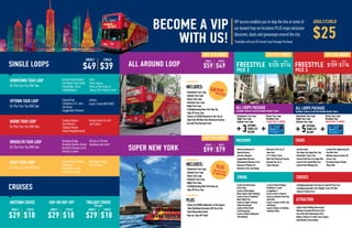 BECOME A VIP
WITH US!
SINGLE LOOPS
SUPER NEW YORK
CRUISES
VIP access enables you to skip the line at some of
our busiest hop-on locations PLUS enjoy exclusive
discounts, deals and giveaways around the city.
*Available with any All Around Loop Package Purchase.
ADULT/CHILD
$25
ADULT CHILD
$49 $39
ADULT CHILD
$99 $79
ADULT CHILD
$125 $114
ADULT CHILD
$159 $114
ADULT CHILD
$29 $18
ADULT CHILD
$29 $18
ADULT CHILD
$29 $18
On This Tour You Will See:
On This Tour You Will See:
On This Tour You Will See:
On This Tour You Will See:
On This Tour You Will See:
-Empire State Building
-One World Trade Center
-Rockefeller Center
-United Nations
-Central Park
-Cathedral of St. John
the Divine
-Guggenheim Museum
-Yankee Stadium
-The Malcolm
Shabazz Market
-Harlem Neighborhoods
-Brooklyn Bridge
-Brooklyn Botanic Garden
-Brooklyn Museum of Art
-Barclay’s Center
-Empire State Building
-Chinatown
-Rockefeller Center
-Greenwich Village
DOWNTOWN TOUR LOOP
UPTOWN TOUR LOOP
BRONX TOUR LOOP
BROOKLYN TOUR LOOP
NIGHT TOUR LOOP
MIDTOWN CRUISE HOP-ON HOP-OFF TWILIGHT CRUISE
-Soho
-Times Square
-Views of the Statue of
Liberty, Ellis Island & more!
-Harlem
-Grant’s Tomb AND MORE!
-Hostos Center for Arts
and Culture
-5th Ave. & 7th Ave.
boutiques and more!
-Manhattan Bridge
-Times Square
(90 min)
JUST $26 MORE! JUST $34 MORE!
JUST $40 MORE!
INCLUDES:
-Downtown Tour Loop
-Uptown Tour Loop
-Bronx Tour Loop
-Brooklyn Tour Loop
-Night Tour Loop
-CitySIghtseeing New York Hop-on,
Hop-off Ferry Tour
FREESTYLE FREESTYLE
PICK 3 PICK 5
ALL LOOPS PACKAGE
Includes tickets to all five Double Decker Tours
MUSEUMS TOURS
DINING CRUISES
ATTRACTION
ALL LOOPS PACKAGE
Includes tickets to all five Double Decker Tours
+ ++ +
OPTIONS
FROM LIST
BELOW
OPTIONS
FROM LIST
BELOW3 5
-Downtown Tour Loop
-Night Tour Loop
-Uptown Tour Loop
-Downtown Tour Loop
-Night Tour Loop
-Uptown Tour Loop
-American Museum of
Natural History
-Cloisters Museum
-Guggenheim Museum
-Metropolitan Museum of Art
-Museum of Modern Art
-Museum of Arts and Design
-Lincoln Center
-The Radio City Stage Door Tour
-Rockefeller Center Tour
-Central Park Horse Carriage Ride
-Central Park Guided Bike Tour
-Central Park Walking Tour
-CitySightseeing New York Hop-On, Hop-Off Ferry Tour
-CitySightseeing New York Twilight Cruise (90-Min)
-Statue of Liberty Ferry
-Empire State Building Observatory
-Madame Tussauds All Access Pass
-Top of the Rock Observation Deck
-Ripley’s Believe It or Not! Times Square
-Body Worlds: Pulse Exhibit
-Lunch at Grotta Azzura
(Little Italy)
-Lunch at Bella Napoli
(Near Empire State Building)
-Lunch at Earl of Sandwich
(Near Radio City)
-Lunch at Copper Chimney
Indian Restaurant
-Lunch at Blue Planet
Grill Restaurant
-Lunch at Planet Hollywood
International
-Bronx Tour Loop
-Brooklyn Tour
VALID FOR 72 HOURS
-Bronx Tour Loop
-Brooklyn Tour
VALID FOR 72 HOURS
-Museum of the City of
New York
-9/11 Tribute Center
-New York Historical Society
-Intrepid Sea, Air &
Space Museum
- Lunch at Buca di Beppo
-Breakfast or Lunch
at Applebee’s
-Lunch at Dave & Busters
-Lunch at Bourbon Street Bar
and Grille
-Lunch or Dinner at Bill’s Bar
and Burger
-Lunch or Dinner at PotBelly
Sandwich Shop
-Central Park Sightseeing All
Day Bike Pass
-Madison Square Garden All
Access Tour
-Go Airlink Airport Shuttle
Share Ride
INCLUDES:
-Downtown Tour Loop
-Uptown Tour Loop
-Bronx Tour Loop
-Brooklyn Tour Loop
-Night Tour Loop
-CitySightseeing New York Hop-On,
Hop-off Ferry Tour
-Choice of EITHER Museum of the City of
New York OR New York Historical Society
-Eat and Play Discount Card
ALL AROUND LOOP
ADULT CHILD
$59 $49
JUST $10 MORE!
48HOUR
ACCESS
PLUSOne Extra Dayof Sightseeing
PLUS
-Choice of EITHER admission to The Empire
State Building Oservatory OR Top of the
Rock Observation Deck
-Hop-on, Hop-off Ticket
 